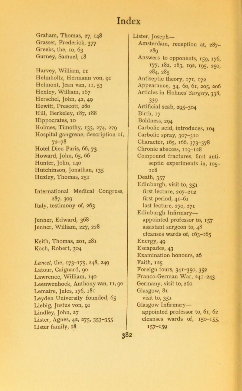 Graham, Thomas, 27, 148 Grasset, Frederick, 377 Greeks, the, 10, 63 Gurney, Samuel, 18 Harvey, William, ir Helmholtz, Hermann von, 91 Helmont, Jean van, 11, 53 Henley, William, 167 Herschel, John, 42, 49 Hewitt, Prescott, 280 Hill, Berkeley, 187, 188 Hippocrates, 10 Holmes, Timothy, 133, 274, 279 Hospital gangrene, description of, 72-78 Hotel Dieu Paris, 66, 73 Howard, John, 65, 66 Hunter, John, 140 Hutchinson, Jonathan, 135 Huxley, Thomas, 251 International Medical Congress, 287, 309 Italy, testimony of, 263 Jenner, Edward, 368 Jenner, William, 227, 228 Keith, Thomas, 201, 281 Koch, Robert, 304 Lancet, the, 173-175. 248, 249 Latour, Caignard, 90 Lawrence, William, 140 Leeuwenhoek, Anthony van, 11,90 Lemaire, Jules, 176, 181 Leyden University founded, 65 Liebig, Justus von, 91 Lindley, John, 27 Lister, Agnes, 42, 275, 353-355 Lister family, 18 Lister, Joseph— Amsterdam, reception at, 287- 289 Answers to opponents, 159, 176, 177, 182, 183, 192, 195, 250, 284, 285 Antiseptic theory, 171, 172 Appearance, 34, 60, 61, 205, 206 Articles in Holmes’ Surgery, 338, 339 Artificial scab, 295-304 Birth, 17 Boldness, 294 Carbolic acid, introduces, 104 Carbolic spray, 307-310 Character, 165, 166, 373-378 Chronic abscess, 119-128 Compound fractures, first anti- septic experiments in, 105- 118 Death, 357 Edinburgh, visit to, 351 first lecture, 207-212 first period, 41-61 last lecture, 270, 271 Edinburgh Infirmary— appointed professor to, 157 assistant surgeon to, 48 cleanses wards of, 163-165 Energy, 49 Escapades, 43 Examination honours, 26 Faith, 125 Foreign tours, 341-350, 352 Franco-German War, 241-243 Germany, visit to, 260 Glasgow, 81 visit to, 351 Glasgow Infirmary— appointed professor to, 61, 62 cleanses wards of, 150-155, 157—159