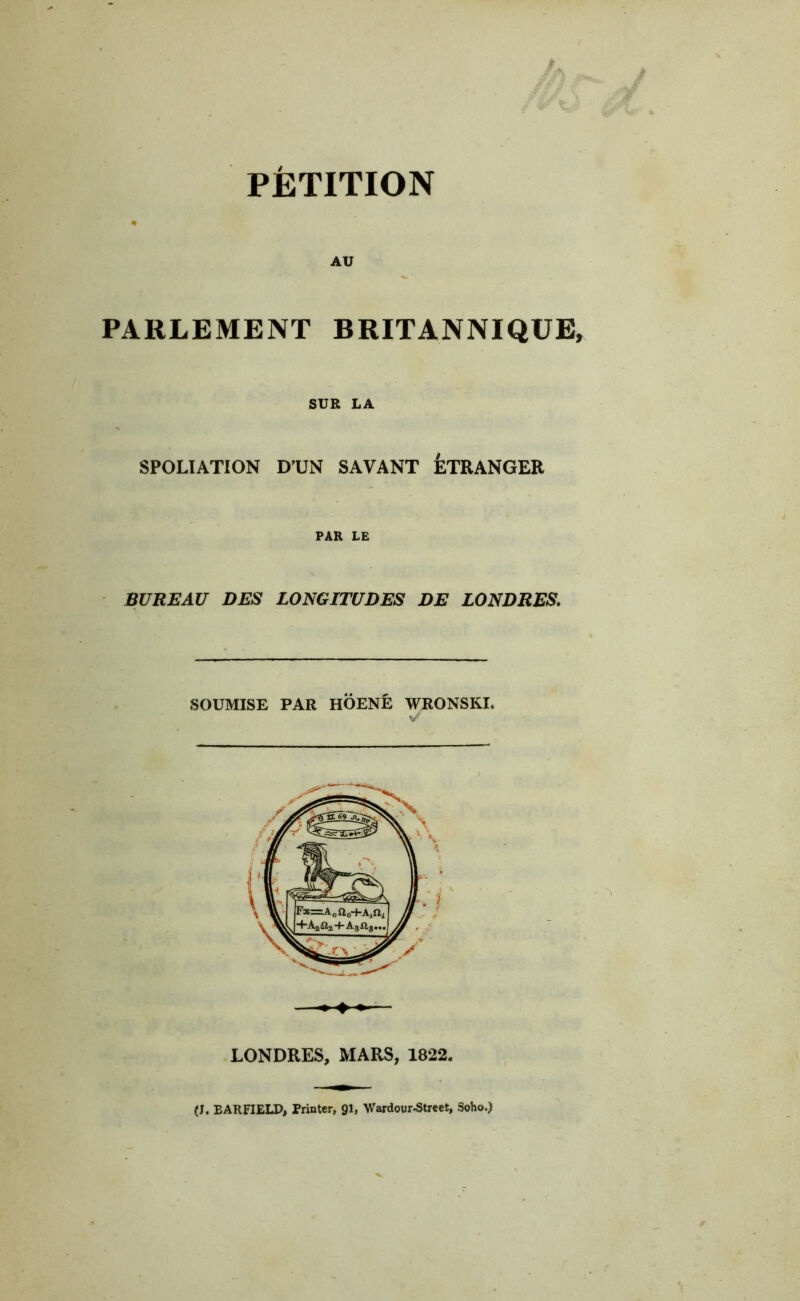 AU PARLEMENT BRITANNIQUE, SUR LA SPOLIATION D’UN SAVANT ÉTRANGER PAR LE BUREAU DES LONGITUDES DE LONDRES. SOUMISE PAR HOENÉ WRONSKI. — LONDRES, MARS, 1822. (J. EARFIELD, Printer, gi, Wardour-Street, 5oho.)