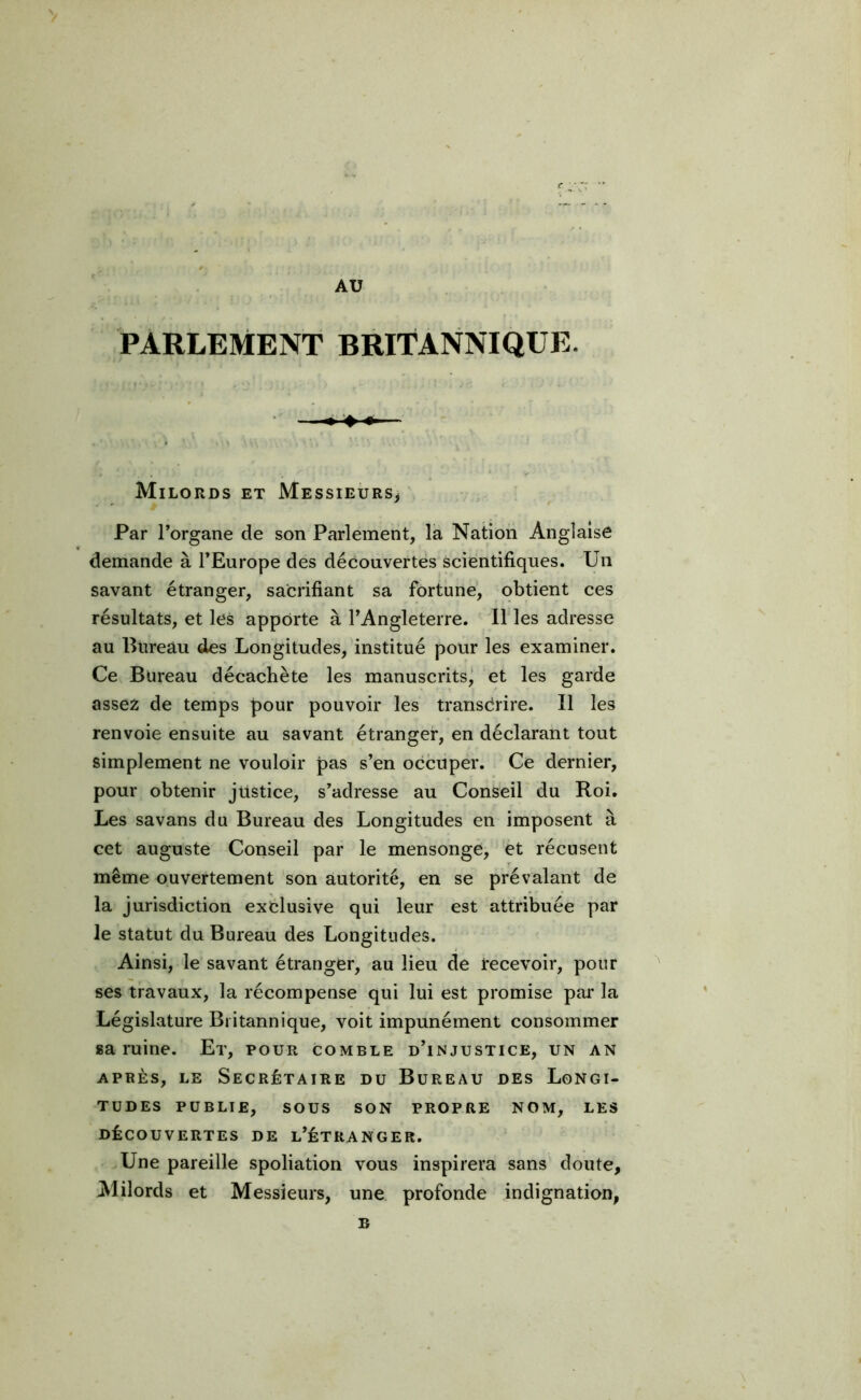 AU PARLEMENT BRITANNIQUE. ——- Milords et Messieurs* Par l’organe de son Parlement, la Nation Anglaise demande à l’Europe des découvertes scientifiques. Un savant étranger, sacrifiant sa fortune, obtient ces résultats, et les apporte à l’Angleterre. Il les adresse au Bureau des Longitudes, institué pour les examiner. Ce Bureau décachète les manuscrits, et les garde assez de temps pour pouvoir les transcrire. Il les renvoie ensuite au savant étranger, en déclarant tout simplement ne vouloir pas s’en occuper. Ce dernier, pour obtenir justice, s’adresse au Conseil du Roi. Les savans du Bureau des Longitudes en imposent à cet auguste Conseil par le mensonge, et récusent même ouvertement son autorité, en se prévalant de la jurisdiction exclusive qui leur est attribuée par le statut du Bureau des Longitudes. Ainsi, le savant étranger, au lieu de recevoir, pour ses travaux, la récompense qui lui est promise par la Législature Britannique, voit impunément consommer sa ruine. Et, pour comble d’injustice, un an après, le Secrétaire du Bureau des Longi- tudes PUBLIE, SOUS SON PROPRE NOM, LES DÉCOUVERTES DE L’ÉTRANGER. Une pareille spoliation vous inspirera sans doute. Milords et Messieurs, une profonde indignation, B