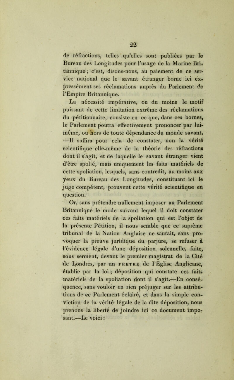 de réfractions, telles qu’elles sont publiées par le Bureau des Longitudes pour l’usage de la Marine Bri- tannique ; c’est, disons-nous, au paiement de ce ser- vice national que le savant étranger borne ici ex- pressément ses réclamations auprès du Parlement de l’Empire Britannique. La nécessité impérative, ou du moins le motif puissant de cette limitation extrême des réclamations du pétitionnaire, consiste en ce que, dans ces bornes, le Parlement pourra effectivement prononcer par lui- même, ou hors de toute dépendance du monde savant. —Il suffira pour cela de constater, non la vérité scientifique elle-même de la théorie des réfractions dont il s’agit, et de laquelle le savant étranger vient d’être spolié, mais uniquement les faits matériels de cette spoliation, lesquels, sans contredit, au moins aux yeux du Bureau des Longitudes, constituant ici le juge compétent, prouvent cette vérité scientifique eu question. Or, sans prétendre nullement imposer au Parlement Britannique le mode suivant lequel il doit constater ces faits matériels de la spoliation qui est l’objet de la présente Pétition, il nous semble que ce suprême tribunal de la Nation Anglaise ne saurait, sans pro- voquer la preuve juridique du parjure, se refuser à l’évidence légale d’une déposition solennelle, faite, sous serment, devant le premier magistrat de la Cité de Londres, par un pretre de l’Eglise Anglicane, établie par la loi ; déposition qui constate ces faits matériels de la spoliation dont il s’agit.—En consé- quence, sans vouloir en rien préjuger sur les attribu- tions de ce Parlement éclairé, et dans la simple con- viction de la vérité légale de la dite déposition, nous prenons la liberté de joindre ici ce document impo- sant.—Le voici :