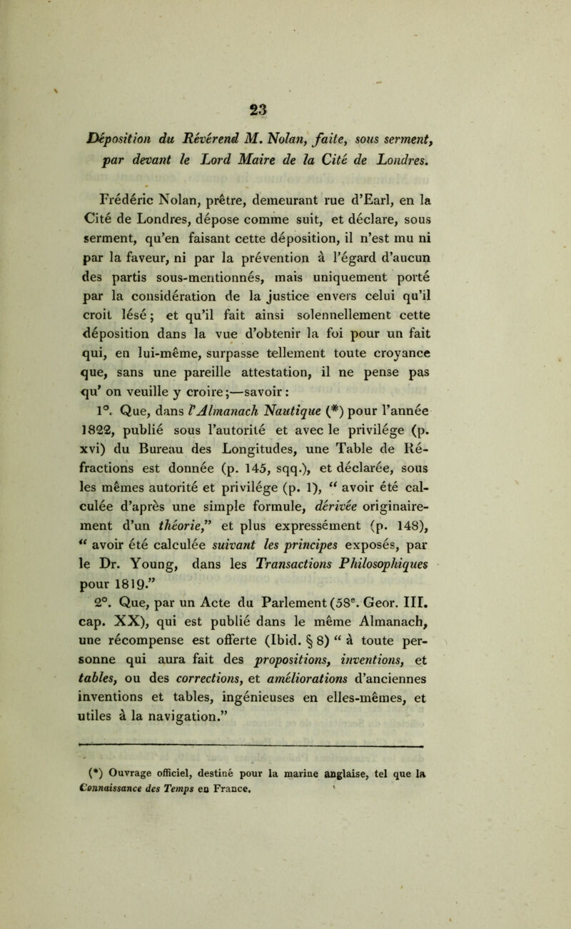 Déposition du Révérend M. Nolan, faite, sous serment, par devant le Lord Maire de la Cité de Londres. Frédéric Nolan, prêtre, demeurant rue d’Earl, en la Cité de Londres, dépose comme suit, et déclare, sous serment, qu’en faisant cette déposition, il n’est mu ni par la faveur, ni par la prévention à l’égard d’aucun des partis sous-mentionnés, mais uniquement porté par la considération de la justice envers celui qu’il croit lésé ; et qu’il fait ainsi solennellement cette déposition dans la vue d’obtenir la foi pour un fait qui, en lui-même, surpasse tellement toute croyance que, sans une pareille attestation, il ne pense pas <ju’ on veuille y croire ;—savoir : 1°. Que, dans VAlmanach Nautique (*) pour l’année 1822, publié sous l’autorité et avec le privilège (p. xvi) du Bureau des Longitudes, une Table de Ré- fractions est donnée (p. 145, sqq.), et déclarée, sous les mêmes autorité et privilège (p. 1), “ avoir été cal- culée d’après une simple formule, dérivée originaire- ment d’un théorie,” et plus expressément (p. 148), “ avoir été calculée suivant les principes exposés, par le Dr. Young, dans les Transactions Philosophiques pour 1819»” 2°. Que, par un Acte du Parlement (5S8. Geor. III. cap. XX), qui est publié dans le même Almanach, une récompense est offerte (Ibid. § 8) “ à toute per- sonne qui aura fait des propositions, inventions, et tables, ou des corrections, et améliorations d’anciennes inventions et tables, ingénieuses en elles-mêmes, et utiles à la navigation.” (*) Ouvrage officiel, destiné pour la marine anglaise, tel que la Connaissance des Temps en France,