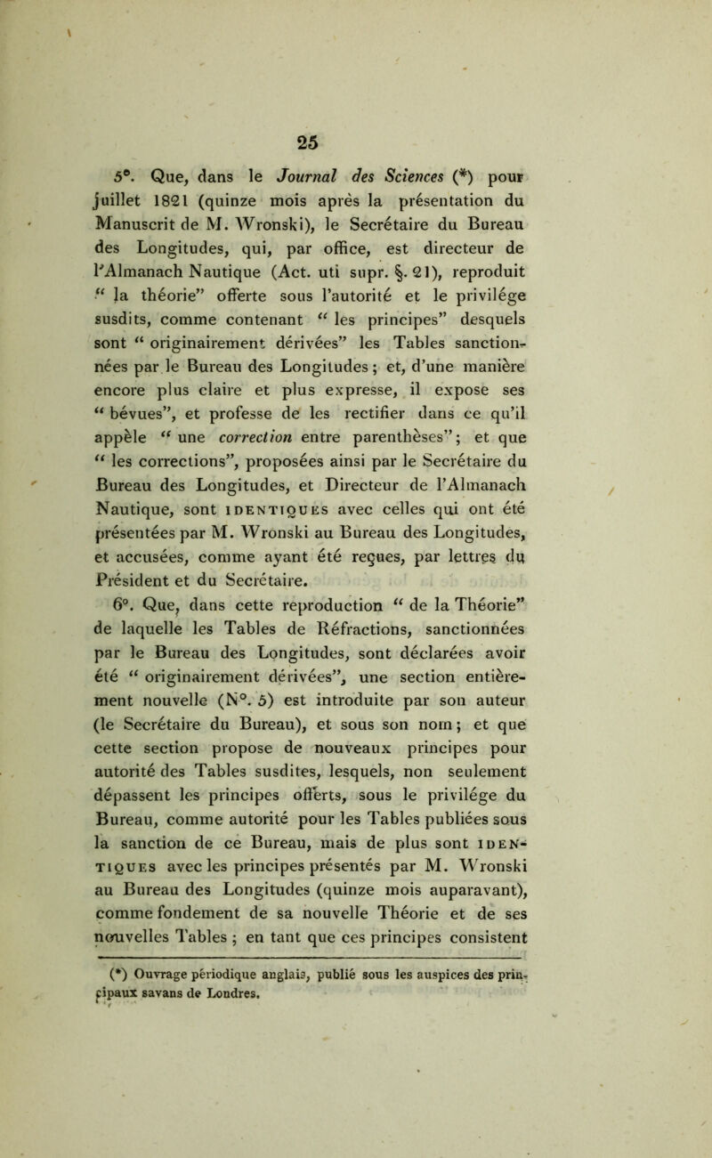 5®. Que, dans le Journal des Sciences (#) pour juillet 1821 (quinze mois après la présentation du Manuscrit de M. Wronski), le Secrétaire du Bureau des Longitudes, qui, par office, est directeur de l'Almanach Nautique (Act. uti supr. 21), reproduit “ la théorie” offerte sous l’autorité et le privilège susdits, comme contenant “ les principes” desquels sont “ originairement dérivées” les Tables sanction^ nées par le Bureau des Longitudes; et, d’une manière encore plus claire et plus expresse, il expose ses “ bévues”, et professe de les rectifier dans ce qu’il appèle <f une correction entre parenthèses”; et que u les corrections”, proposées ainsi par le Secrétaire du Bureau des Longitudes, et Directeur de l’Almanach Nautique, sont identiques avec celles qui ont été présentées par M. Wronski au Bureau des Longitudes, et accusées, comme ayant été reçues, par lettres du Président et du Secrétaire. 6P. Que? dans cette reproduction “ de la Théorie” de laquelle les Tables de Réfractions, sanctionnées par le Bureau des Longitudes, sont déclarées avoir été “ originairement dérivées”, une section entière- ment nouvelle (N°. ô) est introduite par son auteur (le Secrétaire du Bureau), et sous son nom ; et que cette section propose de nouveaux principes pour autorité des Tables susdites, lesquels, non seulement dépassent les principes offerts, sous le privilège du Bureau, comme autorité pour les Tables publiées sous la sanction de ce Bureau, mais de plus sont iden- tiques avec les principes présentés par M. Wronski au Bureau des Longitudes (quinze mois auparavant), comme fondement de sa nouvelle Théorie et de ses nouvelles Tables ; en tant que ces principes consistent (*) (*) Ouvrage périodique anglais, publié sous les auspices des prin- cipaux savans de Londres.