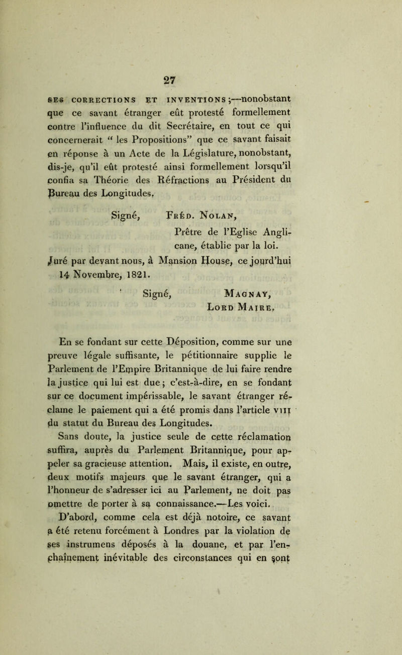 ses corrections et inventions;—nonobstant que ce savant étranger eût protesté formellement contre l'influence du dit Secrétaire, en tout ce qui concernerait “ les Propositions que ce savant faisait en réponse à un Acte de la Législature, nonobstant, dis-je, qu’il eût protesté ainsi formellement lorsqu’il confia sa Théorie des Réfractions au Président du Rureau des Longitudes. Signé, Fréd. Nolan, Prêtre de l’Eglise Angli- cane, établie par la loi. Juré par devant nous, à Mansion IJouse, ce joijrd’hui 14 Novembre, 1821. Signé, Magna y, Lord Maire. En se fondant sur cette Déposition, comme sur une preuve légale suffisante, le pétitionnaire supplie le Parlement de l’Eqipire Britannique de lui faire rendre la justice qui lui est due; c’est-à-dire, en se fondant sur ce document impérissable, le savant étranger ré- clame le paiement qui a été promis dans l’article vvij du statut du Bureau des Longitudes. Sans doute, la justice seule de cette réclamation suffira, auprès du Parlement Britannique, pour ap- peler sa gracieuse attention. Mais, il existe, en outre, deux motifs majeurs que le savant étranger, qui a l’honneur de s’adresser ici au Parlement, ne doit pas omettre de porter à sa connaissance.—Les voici. D’abord, comme cela est déjà notoire, ce savant a été retenu forcément à Londres par la violation de ses instrumens déposés à la douane, et par l’en- phaînement inévitable des circonstances qui en §ont