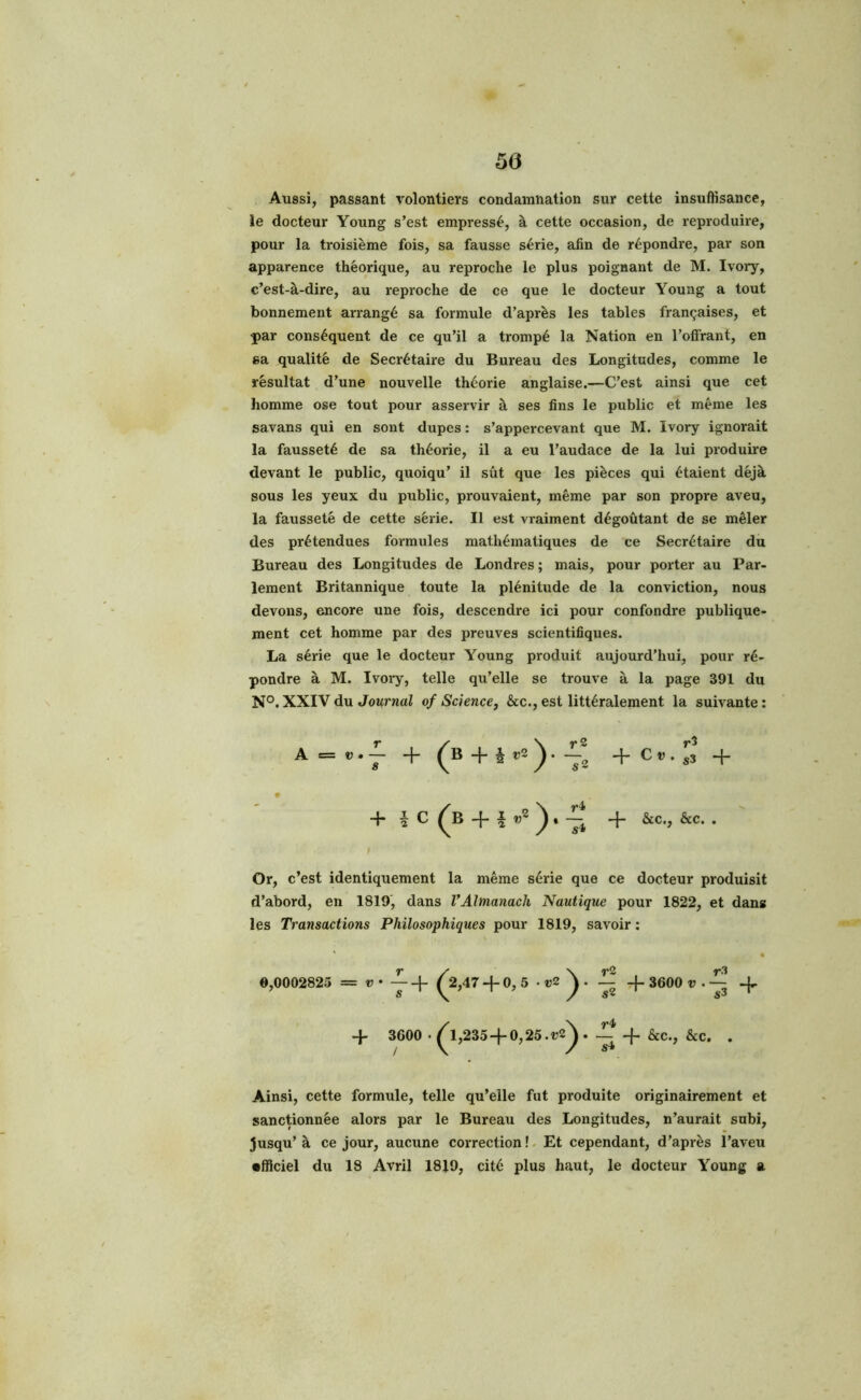 50 Aussi, passant volontiers condamnation sur cette insuffisance, le docteur Young s’est empressé, à cette occasion, de reproduire, pour la troisième fois, sa fausse série, afin de répondre, par son apparence théorique, au reproche le plus poignant de M. Ivory, c’est-à-dire, au reproche de ce que le docteur Young a tout bonnement arrangé sa formule d’après les tables françaises, et par conséquent de ce qu’il a trompé la Nation en l’offrant, en sa qualité de Secrétaire du Bureau des Longitudes, comme le résultat d’une nouvelle théorie anglaise.—C’est ainsi que cet homme ose tout pour asservir à ses fins le public et même les savans qui en sont dupes : s’appercevant que M. Ivory ignorait la fausseté de sa théorie, il a eu l’audace de la lui produire devant le public, quoiqu’ il sût que les pièces qui étaient déjà sous les yeux du public, prouvaient, même par son propre aveu, la fausseté de cette série. Il est vraiment dégoûtant de se mêler des prétendues formules mathématiques de ce Secrétaire du Bureau des Longitudes de Londres; mais, pour porter au Par- lement Britannique toute la plénitude de la conviction, nous devons, encore une fois, descendre ici pour confondre publique- ment cet homme par des preuves scientifiques. La série que le docteur Young produit aujourd’hui, pour ré- pondre à M. Ivory, telle qu’elle se trouve à la page 391 du N°. XXIV du Journal of Science, &c., est littéralement la suivante : A = v.— + ^B + £ v2 ^_2 + C » . j3 -f- + a C ^B + 1 ) * Jj + &c* • » Or, c’est identiquement la même série que ce docteur produisit d’abord, en 1819, dans VAlmanach Nautique pour 1822, et dans les Transactions Philosophiques pour 1819, savoir : 9,0002825 ^2,47 + 0, 5 • «2 ^ ~ -f- 3600 v . ~ -f 3600 • ^1,2354-0,25.^. 4. &c., &c. . Ainsi, cette formule, telle qu’elle fut produite originairement et sanctionnée alors par le Bureau des Longitudes, n’aurait subi, jusqu’ à ce jour, aucune correction ! Et cependant, d’après l’aveu •ffîciel du 18 Avril 1819, cité plus haut, le docteur Young a