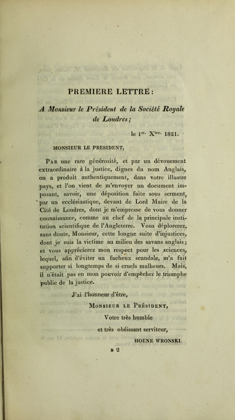 PREMIERE LETTRE î A Monsieur le Président de la Société Royale de LéOndres; le 1821. • MONSIEUR LE PRESIDENT, Par une rare générosité, et par un dévouement extraordinaire à la justice, dignes du nom Anglais, on a produit authentiquement, dans votre illustre pays, et Ton vient de m’envoyer un document im- posant, savoir, une déposition faite sous serment^ 'par un ecclésiastique, devant de Lord Maire de la Cité de Londres, dont je m’empresse de vous donner connaissance, comme au chef de la principale insti- tution scientifique de l’Angleterre. Vous déplorerez, sans doute, Monsieur, cette longue suite d’injustices, dont je suis la victime au milieu des savans anglais ; et vous apprécierez mon respect pour les sciences, lequel, afin d’éviter un fâcheux scandale, m’a fait supporter si longtemps de si cruels malheurs. Mais, il n’était .pas en mon pouvoir d’empêcher le triomphe public de la justice.. J’ai l’honneur d’être. Monsieur le Président, Votre très humble et très obéissant serviteur, HOENE WRONSKI.