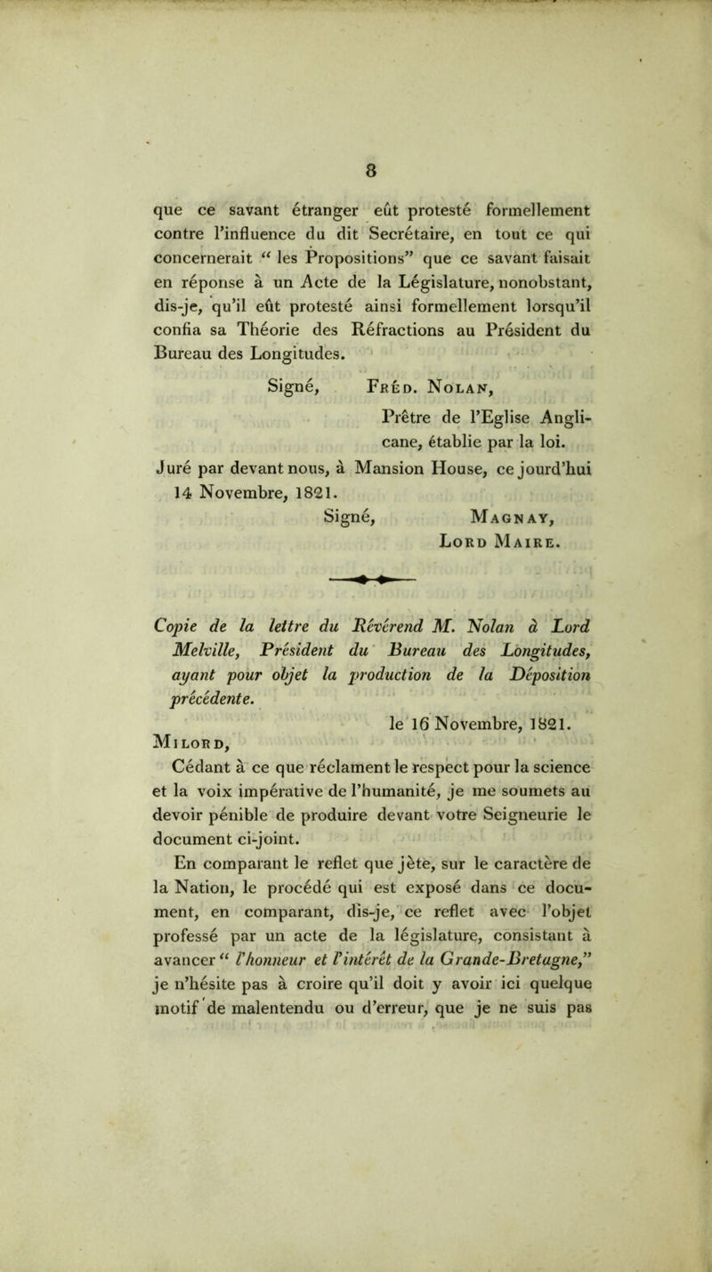 que ce savant étranger eût protesté formellement contre Tinfluence du dit Secrétaire, en tout ce qui concernerait les Propositions” que ce savant faisait en réponse à un i\cte de la Législature, nonobstant, dis-je, qu’il eût protesté ainsi formellement lorsqu’il confia sa Théorie des Réfractions au Président du Bureau des Longitudes. ■ Signé, . Fréd. Nolan, Prêtre de l’Eglise Angli- cane, établie par la loi. Juré par devant nous, à Mansion House, cejourd’hui 14 Novembre, 1821. Signé, Magna Y, Lord Maire. Copie de la lettre du Révérend M. Nolan à Lord Melvillef Président du ‘ Bureau des Longitudes, ayant pour objet la production de la Déposition précédente. le T 6 Novembre, 1821. Milord, ’ • Cédant à ce que réclament le respect pour la science et la voix impérative de l’humanité, je me soumets au devoir pénible de produire devant- votre Seigneurie le document ci-joint. En comparant le reflet que jète, sur le caractère de la Nation, le procédé qui est exposé dans ce docu- ment, en comparant, dis-je,ce reflet avec- l’objet professé par un acte de la législature, consistant à avancer Vhonneur et Vintérét de la Grande-Bretagne^' je n’hésite pas à croire qu’il doit y avoir ici quelque motif de malentendu ou d’erreur, que je ne suis pas