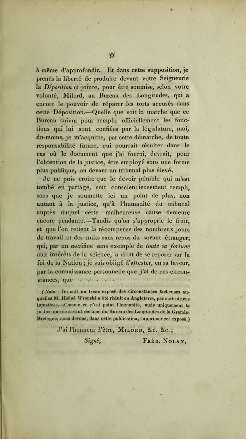 à même d’approfondir. Et dans cette supposition, je prends la liberté de produire devant votre Seigneurie la Déposition ci-jointe, pour être soumise, selon votre volonté, Milord, au Bureau des Longitudes, qui a encore le pouvoir de réparer les torts accusés dans cette Déposition.—Quelle que soit la marche que ce Bureau suivra pour remplir officiellement les fonc- tions qui lui sont confiées par la législature, moi, du-moins, je m’acquitte, par cette démarche, de toute responsabilité future, qui pourrait résulter dans le cas où le document que j’ai fourni, devrait, pour l’obtention de la justice, être employé sous une forme plus publique, ou devant un tribunal plus élevé. Je ne puis croire que le devoir pénible qui m’est tombé en partage, soit consciencieusement rempli, sans que je soumette ici un point de plus, non autant à la justice, qu’à l’humanité du tribunal auprès duquel cette malheureuse cause demeure encore pendante.—Tandis qu’on s’approprie le fruit, et que l’on retient la récompense des nombreux jours de travail et des nuits sans repos du savant étranger, qui, par un sacrifice sans exemple de toute sa fortune aux intérêts de la science, a droit de se reposer sur la foi de la Nation ; je suis obligé d’attester, en sa faveur, par la connaissance personnelle que j’ai de ces circon- stances, que ( Nota.—Ici suit un triste exposé des circonstances fâcheuses au- quel! es M. Hoëné Wronski a été réduit en Angleterre, par suite de ces injustices.—^Comrae ce n’est point l’humanité, mais uniquement la justice que ce savant réclame du Bureau des Longitudes de la Grande- Bretagne, nous devons, dans cette publication, supprimer cet exposé.) J’ai l’honneur d’être, Milorjd, &c. &c. ; Signé, Fréd. Nolan.