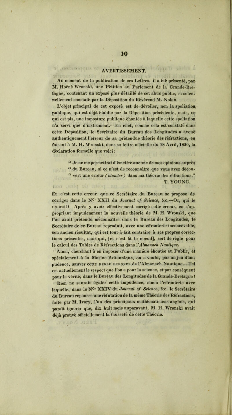 AVERTISSEMENT. Au moment de la publication de ces Lettres, il a été présenté, par M. Hoëné Wronski, une Pétition au Parlement de la Grande-Bre- tagne, contenant un exposé plus détaillé de cet abus public, si solen- nellement constaté par la Déposition du Révérend M. Nolan. L’objet principal de cet exposé est de dévoiler, non la spoliation, publique, qui est déjà établie par la Déposition précédente, mais, ce qui est pis, une imposture publique éhontée à laquelle cette spoliation n’a serv'i que d’instrument.— En effet, comme cela est constaté dans cette Déposition, le Secrétaire du Bureau des Longitudes a avoué authentiquement l’erreur de sa prétendue théorie des réfractions, en faisant à M. H. Wronski, dans sa lettre officielle du 18 Avril, 1820, la déclaration formelle que voici ; Je ne me permettrai d’émettre aucune de mes opinions auprès ‘‘ du Bureau, si ce n’est de reconnaître que vous avez décou- “ vert une erreur (blunder ) dans ma théorie des réfractions.” T. YOUNG. i Et c’est cette erreur que ce Secrétaire du Bureau se propose de corriger dans le N®* XXII du Journal of Science^ &c.—Or, qui le croirait? Après y avoir effectivement corrigé cette erreur, en s’ap- propriant impudemment la nouvelle théorie de M. H. Wronski, que l’on avait prétendu méconnaître dans le Bureau des Longitudes, le Secrétaire de ce Bureau reproduit, avec une effronterie inconcevable, son ancien résultat, qui est tout-à-fait contraire à ses propres correc- tions présentes, mais qui, [et c’est là le noeud], sert de règle pour le calcul des Tables de Réfractions dans VAlmanach Nautique. Ainsi, cherchant à en imposer d’une manière éhontée au Public, et spécialement à la Marine Biûtannique, on a voulu, par un jeu d’im- pudence, sauver cette réglé erronp.f do l’Almanach Nautique.—Tel est actuellement le respect que l’on a pour la science, et par conséquent pour la vérité, dans le Bureau des Longitudes de la Grande-Bretagne ! Rien ne saurait égaler cette impudence, sinon l’effronterie avec laquelle, dans le N°* XXIV du Journal of Science^ &c. le Secrétaire du Bureau repousse une réfutation de la même Théorie des Réfractions, faite par M. Ivory, l’un des principaux mathématiciens anglais, qui paraît ignorer que, dix huit mois auparavant, M. H. WronslU avait déjà prouvé officiellement la fausseté de cette Théorie. f