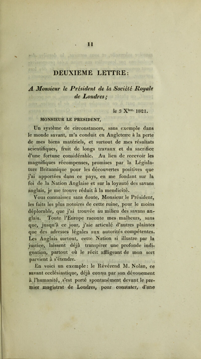 DEUXIEME LETTRE: I JL Monsieur le Président de la Société Royale de Léondres; le 3 1821. MONSIEUR LE PRESIDENT, Un système de circonstances, sans exemple dans le monde savant, m’a conduit en Angleterre à la perte de mes biens matériels, et surtout de mes résultats scientifiques, fruit de longs travaux et du sacrifice d’une fortune considérable. Au lieu de recevoir les magnifiques récompenses, promises par' la Législa- ture Britannique pour les découvertes positives que i j’ai apportées dans ce pays, en me fondant sur la foi de la Nation Anglaise et sur la loyauté des savans anglais, je me trouve réduit à la mendicité. Vous connaissez sans doute. Monsieur le Président, i les faits les plus notoires de cette ruine, pour le moins déplorable, que j’ai trouvée au milieu des.savans an- glais. Toute l’Europe raconte mes malheurs, sans que, jusqu’^ ce jour, j’aie articulé d’autres plaintes que des adresses légales aux autorités compétentes. Les Anglais surtout, cette Nation si illustre par la justice,^ laissent déjà transpirer .une profonde indi- gnation, partout‘ où le récit.affligeant de .mon. sort parvient à s’étendre. En voici un exemple: le Révérend M. Nolàn, ce savant ecclésiastique, déjà connu par son dévouement à l’humanité, js’est porté spontanément devant le pre- mier jiiagistrat de Londres, pour ; constater, d’une