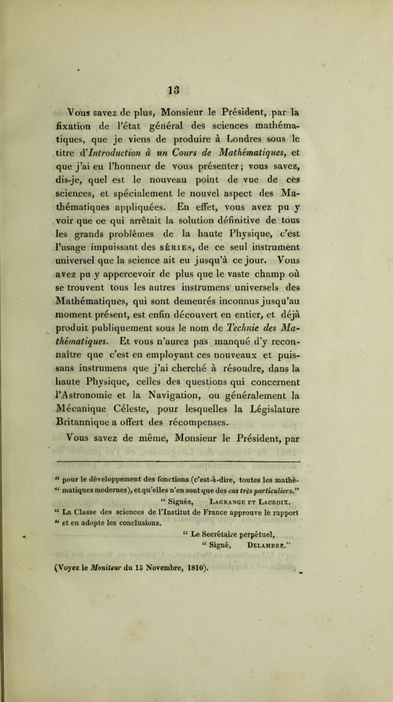 Vous savez de plus, Monsieur le Président, .par la fixation de Tétât général des sciences mathéma- tiques, que je viens de produire à Londres sous 'le titre Introduction à un Cours de Mathématiques, et que j’ai eu Thonneur de vous présenter; vous savez, dis-je, quel est le nouveau point de vue de ces sciences, et spécialement le nouvel aspect des Ma- thématiques appliquées. En effet, vous avez pu y voir que ce qui arrêtait la solution définitive de tous les grands problèmes de la haute Physique, c’est l’usage impuissant des séries, de ce^seul instrument universel que la science ait eu jusqu’à ce jour. Vous avez pu y appercevoir de plus que le vaste champ où se trouvent tous les autres instrumens universels des Mathématiques, qui sont demeurés inconnus jusqu’au moment présent, est enfin découvert en entier, et déjà produit publiquement sous le nom de TecJmie des Ma^ thématiques. Et vous n'aurez pas manqué d’y recon- naître que c’est en employant ces nouveaux et puis- sans instrumens que j’ai cherché à résoudre, dans la haute Physique, celles des questions qui concernent l’Astronomie et la Navigation, ou généralement la Mécanique Céleste, pour lesquelles la Législature Britannique a offert des récompenses. Vous savez de même. Monsieur le Président, par “ pour le développement des fonctions (c’est-à-dire, toutes les mathé- matiques modernes), et qu’elles n’en sont que des cas très particuliers.’* “ Signés, Lagrangf. et Lacroix. “ La Classe des sciences de l’Institut de France approuve le rapport et en adopte les conclusions. Le Secrétaire perpétuel, “ Signé, Delambre.” (Voyez le Moniteur du 15 Novembre, 1810),