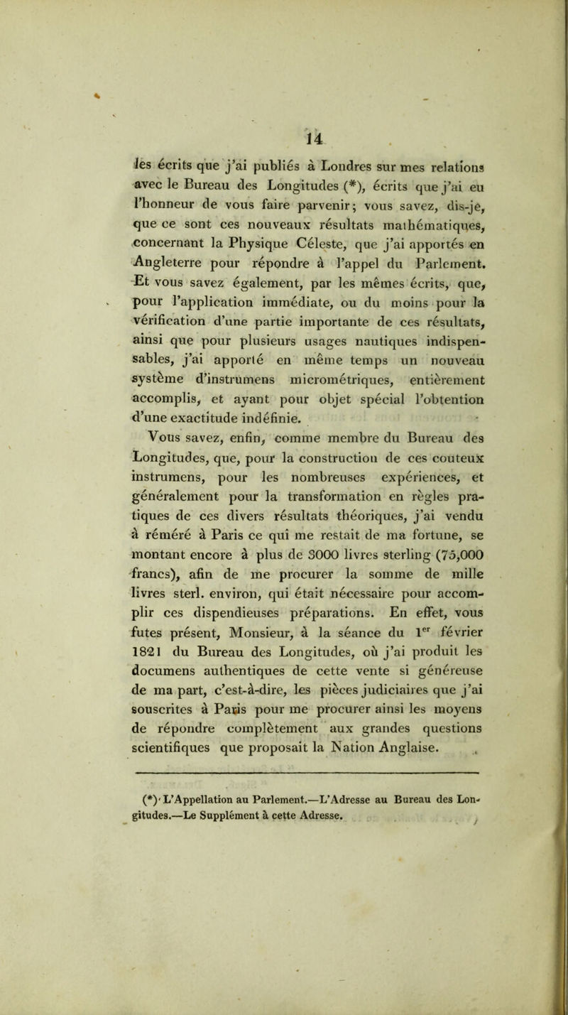 ^ > lés écrits que j’ai publiés à Londres sur mes relations avec le Bureau des Longitudes (*), écrits que j’ai eu l’honneur de vous faire parvenir; vous savez, dis-je, que ce sont ces nouveaux résultats mathématiques, concernant la Physique Céleste, que j’ai apportés en Angleterre pour répondre à l’appel du Parlement. Et vous savez également, par les mêmes écrits,- que, pour l’application immédiate, ou du moins pour la vérification d’une partie importante de ces résultats, ainsi que pour plusieurs usages nautiques indispen- sables, j’ai apporté en même temps un nouveau système d’instrumens micrométriques, entièrement accomplis, et ayant pour objet spécial l’obtention d’une exactitude indéfinie. Vous savez, enfin, comme membre du Bureau des Longitudes, que, pour la construction de ces couteu)£ instrumens, pour les nombreuses expériences, et généralement pour la transformation en règles pra- tiques de ces divers résultats théoriques, j’ai vendu à réméré à Paris ce qui me restait de ma fortune, se montant encore à plus de 3000 livres sterling (7ô,000 francs), afin de me procurer la somme de mille livres sterl. environ, qui était nécessaire pour accom- plir ces dispendieuses préparations. En effet, vous fûtes présent, Monsieur, à la séance du l®* février 18*21 du Bureau des Longitudes, où j’ai produit les documens authentiques de cette vente si généreuse de ma part, c’est-à-dire, les pièces judiciaires que j’ai souscrites à Paris pour me procurer ainsi les moyens de répondre complètement aux grandes questions scientifiques que proposait la Nation Anglaise. (*)'L’Appellation au Parlement.—L’Adresse au Bureau des Lon- gitudes.—Le Supplément à cette Adresse. ...