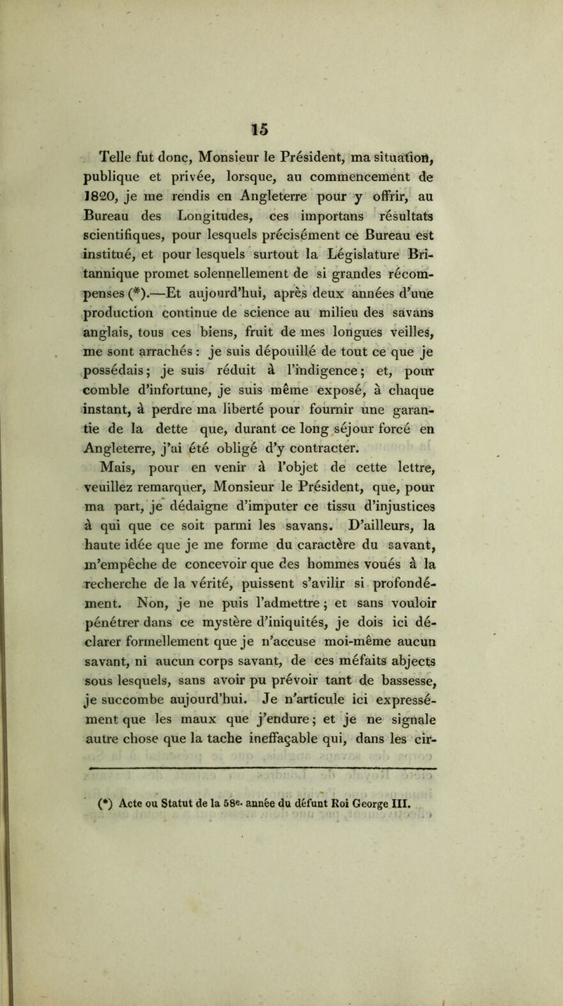 Telle fut donc, Monsieur le Président, ma situation, publique et privée, lorsque, au commencement de 1820, je me rendis en Angleterre pour y offrir, au Bureau des Longitudes, ces importuns résultats scientifiques, pour lesquels précisément ce Bureau est institué, et pour lesquels surtout la Législature Bri- tannique promet solennellement de si grandes récom- penses (*).—Et aujourd’hui, après deux années d’une production continue de science au milieu des savans anglais, tous ces biens, fruit de mes longues veilles, me sont arrachés : je suis dépouillé de tout ce que je possédais; je suis réduit à l’indigence; et, pour comble d’infortune, je suis même exposé, à chaque instant, à perdre ma liberté pour fournir une garan- tie de la dette que, durant ce long séjour forcé en Angleterre, j’ai été obligé d’y contracter. Mais, pour en venir à l’objet de cette lettre, veuillez remarquer. Monsieur le Président, que, pour ma part, je dédaigne d’imputer ce tissu d’injustices à qui que ce soit parmi les savans. D’ailleurs, la haute idée que je me forme du caractère du savant, m’empêche de concevoir que des hommes voués à la recherche de la vérité, puissent s’avilir si. profondé- ment. Non, je ne puis l’admettre ; et sans vouloir pénétrer dans ce mystère d’iniquités, je dois ici dé- clarer formellement que je n’accuse moi-même aucun savant, ni aucun corps savant, de ces méfaits abjects sous lesquels, sans avoir pu prévoir tant de bassesse, je succombe aujourd’hui. Je n’articule ici expressé- ment que les maux que j’endure ; et je ne signale autre chose que la tache ineffaçable qui, dans les cir- 1 (*) Acte ou Statut de la 58e* année du défunt Roi George III. I