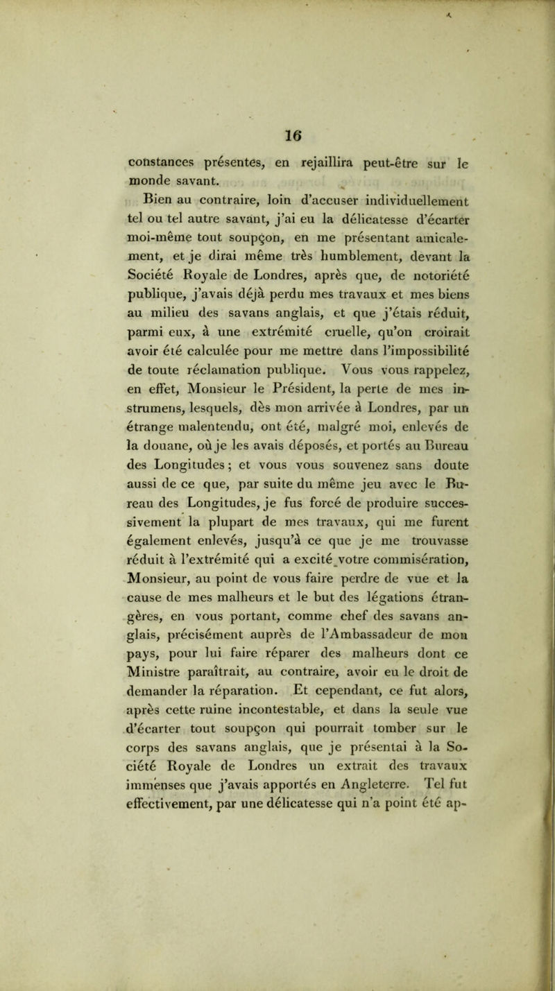 K 16 constances présentes, en rejaillira peut-être sur le inonde savant. % Bien au contraire, loin d’accuser individuellement tel ou tel autre savant, j’ai eu la délicatesse d’écarter moi-même tout soupçon, en me présentant amicale- ment, et je dirai même très humblement, devant la Société Royale de Londres, après que, de notoriété publique, j’avais déjà perdu mes travaux et mes biens au milieu des savans anglais, et que j’étais réduit, parmi eux, à une extrémité cmelle, qu’on croirait avoir été calculée pour me mettre dans l’impossibilité de toute réclamation publique. Vous vous rappelez, en effet, Monsieur le Président, la perte de mes in- strumens, lesquels, dès mon arrivée à Londres, par un étrange malentendu, ont été, malgré moi, enlevés de la douane, où je les avais déposés, et portés au Bureau des Longitudes; et vous vous souvenez sans doute aussi de ce que, par suite du même jeu avec le Bu- reau des Longitudes, je fus forcé de produire succes- sivement la plupart de mes travaux, qui me furent également enlevés, jusqu’à ce que je me trouvasse réduit à l’extrémité qui a excité votre commisération, -Monsieur, au point de vous faire perdre de vue et la 'Cause de mes malheurs et le but des légations étran- .gères, en vous portant, comme chef des savans an- glais, précisément auprès de l’Ambassadeur de mon pays, pour lui faire réparer des malheurs dont ce Ministre paraîtrait, au contraire, avoir eu le droit de demander la réparation. Et cependant, ce fut alors, après cette ruine incontestable, et dans la seule vue .d’écarter tout soupçon qui pourrait tomber sur le corps des savans anglais, que je présentai à la So- ciété Royale de Londres un extrait des travaux immenses que j’avais apportés en Angleterre. Tel fut effectivement, par une délicatesse qui n’a point été ap-