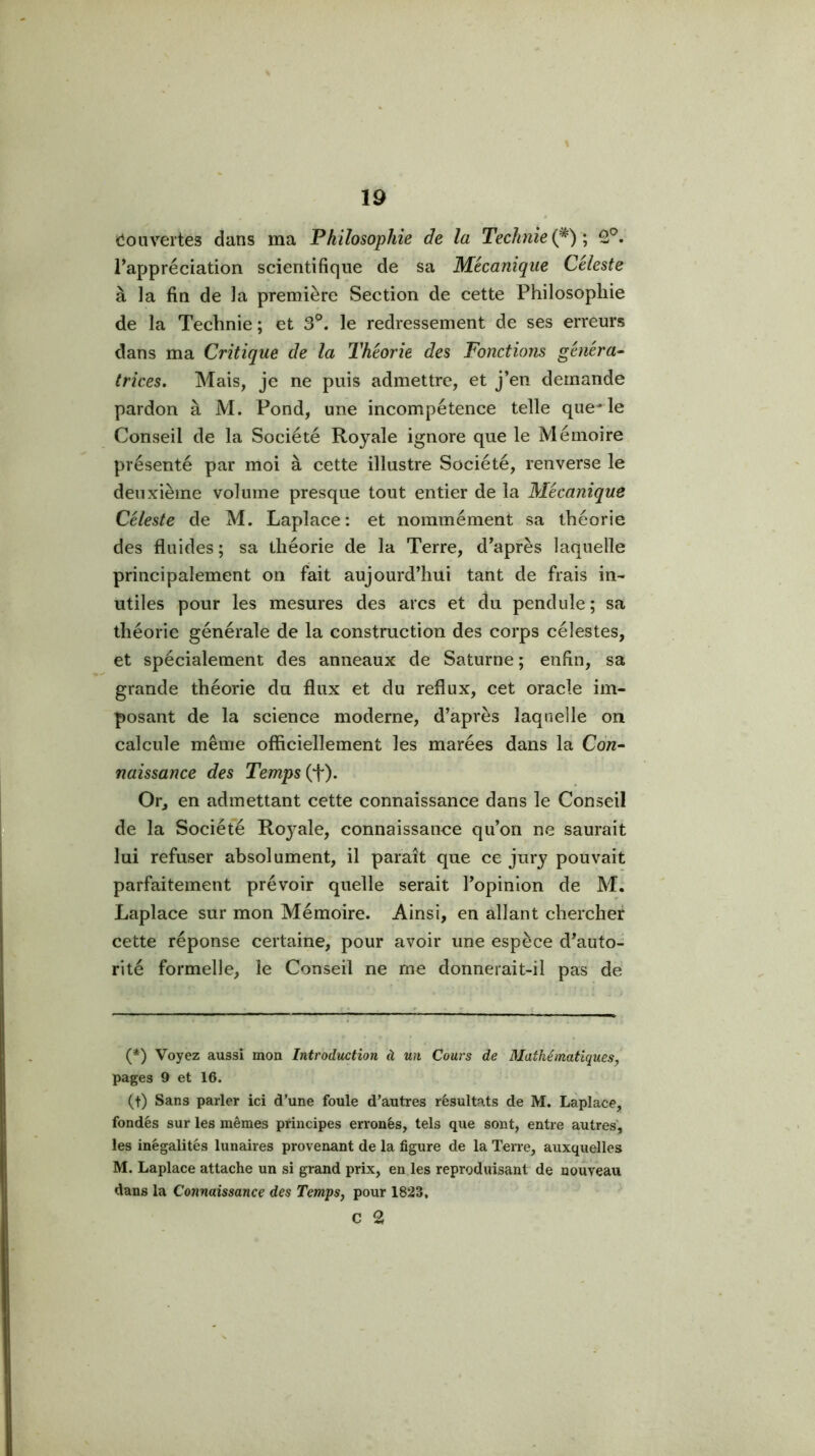 (îonvertes dans ma Philosophie de la Technie{^)', 2®. rappréciation scientifique de sa Mécanique Céleste à la fin de la première Section de cette Philosophie de la Teclinie ; et 3°. le redressement de ses erreurs dans ma Critique de la Théorie des Fonctions généra^ trices. Mais, je ne puis admettre, et j’en demande pardon à M. Pond, une incompétence telle quelle Conseil de la Société Royale ignore que le Mémoire présenté par moi à cette illustre Société, renverse le deuxième volume presque tout entier de la Mécanique Céleste de M. Laplace: et nommément sa théorie des fluides ; sa théorie de la Terre, d’après laquelle principalement on fait aujourd’hui tant de frais in- utiles pour les mesures des arcs et du pendule ; sa théorie générale de la construction des corps célestes, et spécialement des anneaux de Saturne ; enfin, sa grande théorie du flux et du reflux, cet oracle im- posant de la science moderne, d’après laquelle on calcule même officiellement les marées dans la Con- naissance des Temps (t). Or, en admettant cette connaissance dans le Conseil de la Société Royale, connaissance qu’on ne saurait lui refuser absolument, il paraît que ce jury pouvait parfaitement prévoir quelle serait l’opinion de M. Laplace sur mon Mémoire. Ainsi, en allant chercher cette réponse certaine, pour avoir une espèce d’auto- rité formelle, le Conseil ne me donnerait-il pas de (*) (*) Voyez aussi mon Introduction à un Cours de Mathématiques y pages 9 et 16. (t) Sans parler ici d’une foule d’autres résultats de M. Laplace, fondés sur les mêmes principes erronés, tels que sont, entre autres, les inégalités lunaires provenant de la figure de la Terre, auxquelles M. Laplace attache un si grand prix, en.les reproduisant de nouveau dans la Connaissance des TempSj pour 1823, C 2