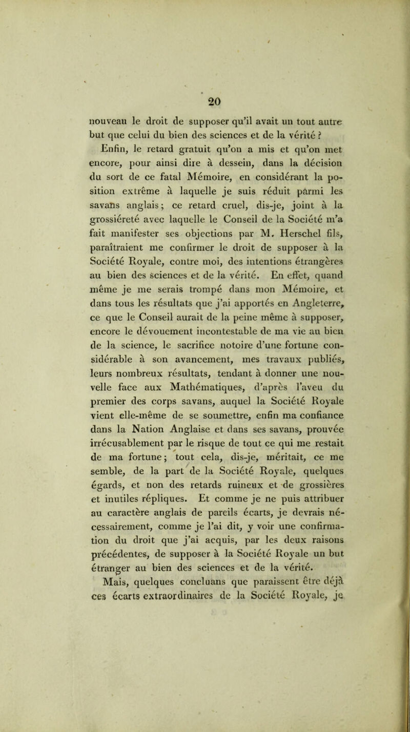 / nouveau le droit de supposer qu’il avait un tout autre but que celui du bien des sciences et de la vérité ? Enfin, le retard gratuit qu’on a mis et qu’on met encore, pour ainsi dire à dessein, dans la décision du sort de ce fatal Mémoire, en considérant la po- sition extrême à laquelle je suis réduit parmi les savans anglais ; ce retard cruel, dis-je, joint à la grossièreté avec laquelle le Conseil de la Société m’a fait manifester ses objections par M. Herschel fils, paraîtraient me confirmer le droit de supposer à la Société Royale, contre moi, des intentions étrangères au bien des sciences et de la vérité. En effet, quand même je me serais trompé dans mon Mémoire, et dans tous les résultats que j’ai apportés en Angleterre, ce que le Conseil aurait de la peine même à supposer, encore le dévouement incontestable de ma vie au bien de la science, le sacrifice notoire d’une fortune con- sidérable à son avancement, mes travaux publiés, leurs nombreux résultats, tendant à donner une nou- velle face aux Mathématiques, d’après l’aveu du premier des corps savans, auquel la Société Royale vient elle-même de se soumettre, enfin ma confiance dans la Nation Anglaise et dans ses savans, prouvée irrécusablement par le risque de tout ce qui me restait de ma fortune ; tout cela, dis-je, méritait, ce me semble, de la part de la Société Royale, quelques égards, et non des retards ruineux et de grossières et inutiles répliques. Et comme je ne puis attribuer au caractère anglais de pareils écarts, je devrais né- cessairement, comme je l’ai dit, y voir une confirma- tion du droit que j’ai acquis, par les deux raisons précédentes, de supposer à la Société Ro3^ale un but étranger au bien des sciences et de la vérité. Mais, quelques concluans que paraissent être déjà ces écarts extraordinaires de la Société Royale, je