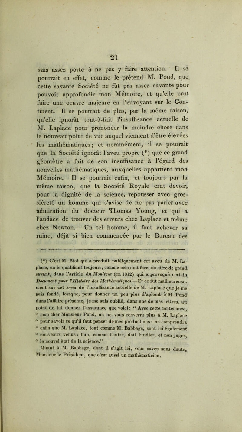 •sxns assez porte à ne pas y faire attention. Il se pourrait en effet, comme le prétend M. Pond, que cette savante Société ne fût pas assez savante pour pouvoir approfondir mon Mémoire, et qu’elle crut faire une oeuvre majeure en l’envoyant sur le Con- tinent. Il se pourrait de plus, par la même raison, qu’elle ignorât tout-à-fait l’insuffisance actuelle de M. Laplace pour prononcer la moindre chose dans le nouveau point de vue auquel viennent d’être élevées les mathématiques; et nommément, il se pourrait que la Société ignorât l’aveu propre (*) que ce grand géomètre a fait de son insuffisance à l’égard des nouvelles mathématiques, auxquelles appartient mon Mémoire. Il se pourrait enfin, et toujours par la même raison, que la Société Royale crut devoir, pour la dignité de la science, repousser avec gros- . sièreté un homme qui s’avise de ne pas parler avec admiration du docteur Thomas Young, et qui a Taudace de trouver des erreurs chez Laplace et même chez Newton. Un tel homme, il faut achever sa ruine, déjà si bien commencée par le Bureau des (*) C’est M. Biot qui a produit publiquement cet aveu de M. La- place, en le qualifiant toujours, comme cela doit être, du titre de grand savant, dans l’article du Moniteur (en 1812) qui a provoqué certain Document pour VHistoire des Mathématiques.—Et ce fut malheureuse- ment sur cet aveu de l’insuffisance actuelle de M. Laplace que je me suis fondé, lorsque, pour donner un peu plus d’aplomb à M. Pond dans l'affaire présente, je me suis oublié, dans une de mes lettres, au point de lui donner l’assurance que voici : “ Avec cette contenance, “ mon cher Monsieur Pond, on ne vous renverra plus à M. Laplace “ pour savoir ce qu’il faut penser de mes productions : on comprendra “ enfin que M. Laplace, tout comme M. Babbage, sont ici également “ nouveaux venus : l’un, comme l’autre, doit étudier, et non juger, le nouvel état de la science.” (Juant à M. Babbage, dont il s’agit ici, vous savez sans doute, Monsieur le Président, que c’est aussi un mathématicien.