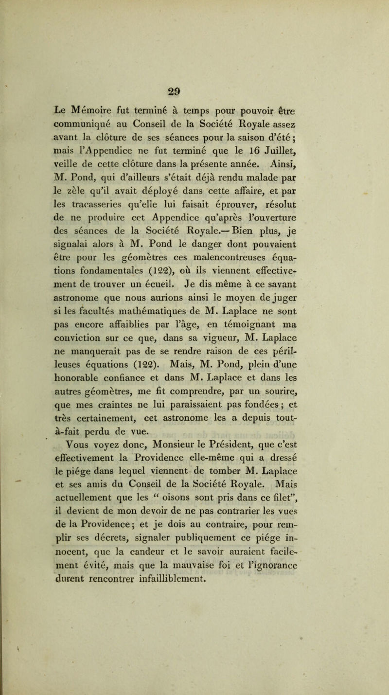 Le Mémoire fut terminé à temps pour pouvoir être communiqué au Conseil de la Société Royale assez avant la clôture de ses séances pour la saison d’été ; mais r^ppendice ne fut terminé que le 16 Juillet, veille de cette clôture dans la présente année. Ainsi, M. Pond, qui d’ailleurs s’était déjà rendu malade par le zèle qu’il avait déployé dans cette affaire, et par les tracasseries qu’elle lui faisait éprouver, résolut de ne produire cet Appendice qu’après l’ouverture des séances de la Société Royale.— Bien plus, je signalai alors à M. Pond le danger dont pouvaient être pour les géomètres ces malencontreuses équa- tions fondamentales (122), où ils viennent effective- ment de trouver un écueil. Je dis même à ce savant astronome que nous aurions ainsi le moyen déjuger si les facultés mathématiques de M. Laplace ne sont pas encore affaiblies par hâge, en témoignant ma conviction sur ce que, dans sa vigueur, M. Laplace ne manquerait pas de se rendre raison de ces péril- leuses équations (122). Mais, M. Pond, plein d’une honorable confiance et dans M. Laplace et dans les autres géomètres, me fit comprendre, par un sourire, que mes craintes ne lui paraissaient pas fondées ; et très certainement, cet astronome les a depuis tout- à-fait perdu de vue. Vous voyez donc. Monsieur le Président, que c’est effectivement la Providence elle-même qui a dressé le piège dans lequel viennent de tomber M. Laplace et ses amis du Conseil de la Société Royale. Mais actuellement que les oisons sont pris dans ce filet”, il devient de mon devoir de ne pas contrarier les vues de la Providence; et je dois au contraire, pour rem- plir ses décrets, signaler publiquement ce piège in- nocent, que la candeur et le savoir auraient facile- ment évité, mais que la mauvaise foi et l’ignorance durent rencontrer infailliblement.