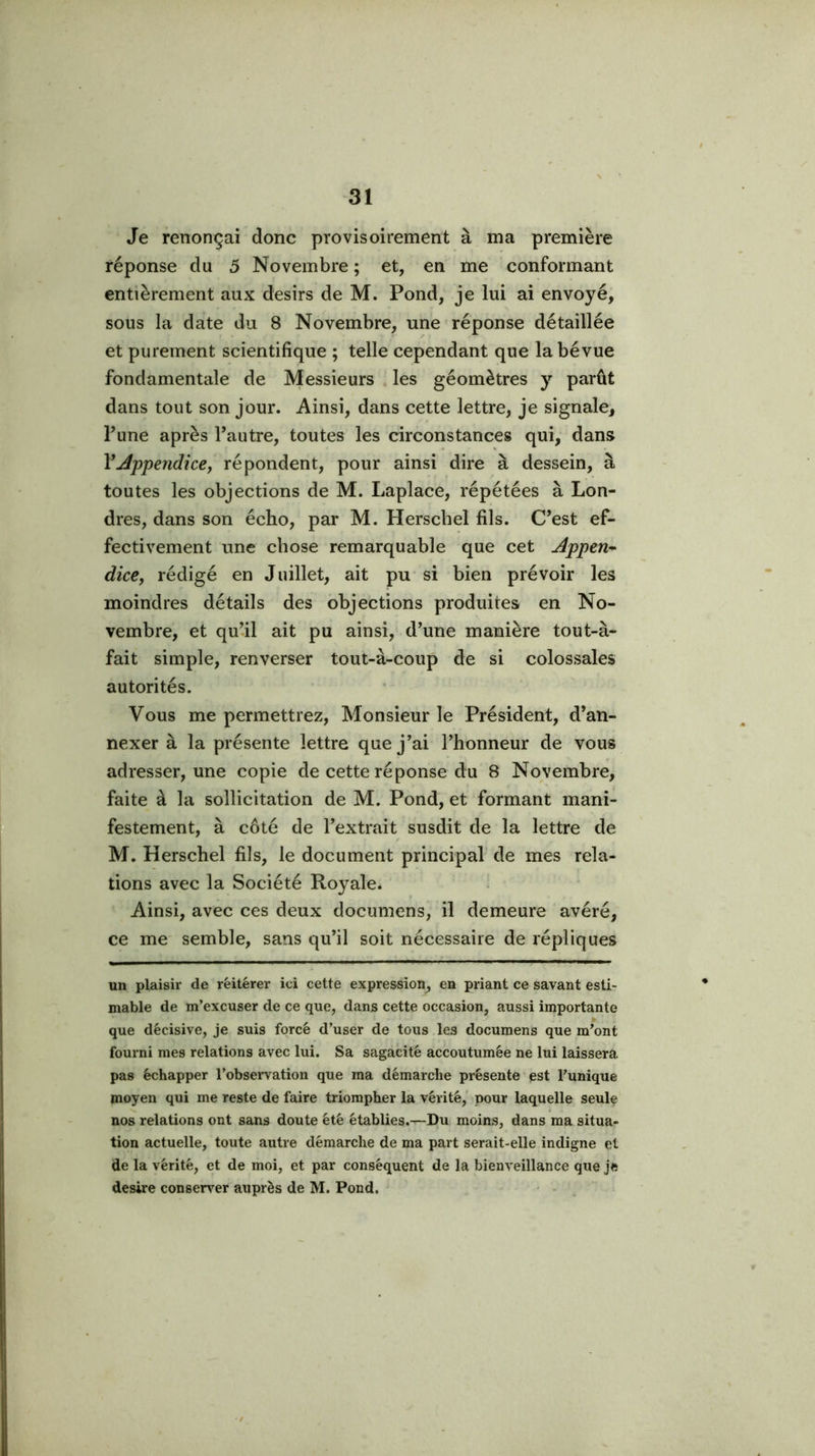 Je renonçai donc provisoirement à ma première réponse du 5 Novembre ; et, en me conformant entièrement aux désirs de M. Pond, je lui ai envoyé, sous la date du 8 Novembre, une réponse détaillée et purement scientifique ; telle cependant que la bévue fondamentale de Messieurs . les géomètres y parût dans tout son jour. Ainsi, dans cette lettre, je signale, Fune après l’autre, toutes les circonstances qui, dans VAppendice, répondent, pour ainsi dire à dessein, à toutes les objections de M. Laplace, répétées à Lon- dres, dans son écho, par M. Herscbel fils. C’est ef- fectivement une chose remarquable que cet Appen* dice, rédigé en Juillet, ait pu si bien prévoir les moindres détails des objections produites en No- vembre, et qu’il ait pu ainsi, d’une manière tout-à- fait simple, renverser tout-à-coup de si colossales autorités. Vous me permettrez. Monsieur le Président, d’an- nexer à la présente lettre que j’ai l’honneur de vous adresser, une copie de cette réponse du 8 Novembre, faite à la sollicitation de M. Pond, et formant mani- festement, à côté de l’extrait susdit de la lettre de M. Herscbel fils, le document principal de mes rela- tions avec la Société Royale. Ainsi, avec ces deux documens, il demeure avéré, ce me semble, sans qu’il soit nécessaire de répliques un plaisir de réitérer ici cette expression^ en priant ce savant esti- mable de m’excuser de ce que, dans cette occasion, aussi importante que décisive, je suis forcé d’user de tous les documens que m’ont fourni mes relations avec lui. Sa sagacité accoutumée ne lui laissera pas échapper l’observation que ma démarche présente est l’unique moyen qui me reste de faire triompher la vérité, pour laquelle seulç nos relations ont sans doute été établies.—Du moins, dans ma situa- tion actuelle, toute autre démarche de ma part serait-elle indigne et de la vérité, et de moi, et par conséquent de la bienveillance que je desire conser^Tr auprès de M. Pond,