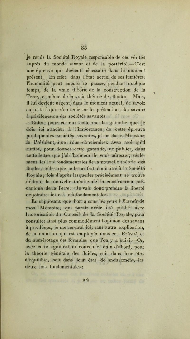 je rends la Société Royale responsable de ces vérités auprès du monde savant et de la postérité.—C’est une épreuve qui devient nécessaire dans le moment présent. En effet, dans l’état actuel de ses lumières, l’humanité *peut encore se passer, pendant quelque temps,'de la vraie théorie de la construction de la Terre, et même de la vraie théorie des fluides. Mais, il lui devient urgent, dans le moment actuel, de savoir au juste à quoi s’en tenir sur les prétentions des savans à privilèges;ôu des sociétés savantes. ' li Enfin,' pour ce qui concerne la .garantie que je dois ici attacher à ' l’importance de cette épreuve publique des sociétés savantes, je me flatte, Monsieur le Président, que . vous' 'conviendrez avec moi qu’il suffira, pour donner )cette garantie, de publier, dans cette lettre que j’ai>l’honneur de vous adresser, seule- ment les lois fondamentales de la nouvelle théorie des fluides, telles que je les ai fait connaître à la Société Royale ; lois d’après lesquelles précisément se trouve déduite la nouvelle théorie de la construction mé- canique de la Terre, de vais donC'prendre laTiberté de joindre ici ces lois fondamentales, ■‘j i‘d En supposant que l’on a sous'les yeux VFiXtrcdt^àe mon Mémoire, qui paraît avoir été publié aVec l’autorisation du Conseil de la Société Royale, pouf consulter ainsi plus commodément l’opinion des savans à privilèges, je me servirai ici, sans autre explication, de la notation qui est employée dans cet Extraitj et du numérotage des formules que l’on y a suivi.—Or, avec cette signification convenue,* on a d’abord, pour la théorie générale des fluides, soit dans leur état d’équilibre, soit dans leur état de mouvement, les deux lois fondamentales : D 2