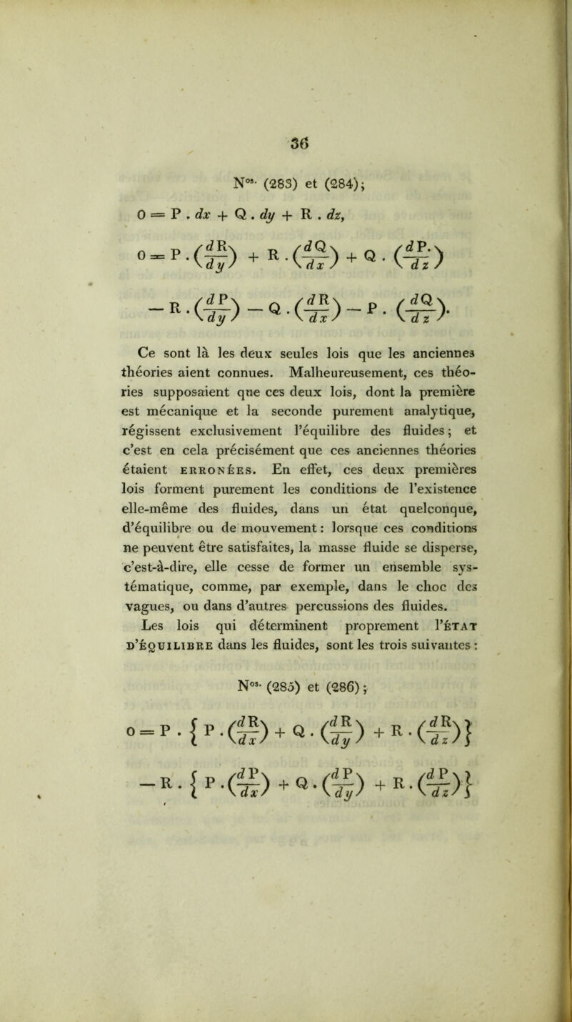 N°»' (283) et (284); 0 = P . cfar + Q. + 'R , dzy Ce sont là les deux seules lois que les anciennes théories aient connues. Malheureusement, ces théo- ries supposaient que ces deux lois, dont la première est mécanique et la seconde purement analytique, régissent exclusivement l’équilibre des fluides ; et c’est en cela précisément que ces anciennes théories étaient erronées. En effet, ces deux premières lois forment purement les conditions de l’existence elle-même des fluides, dans uii état quelconque, d’équilibre ou de'mouvement : lorsque ces conditions ne peuvent être satisfaites, la masse fluide se disperse, c’est-à-dire, elle cesse de former un ensemble svs- tématique, comme, par exemple, dans le choc des vagues, ou dans d’autres percussions des fluides. Les lois qui déterminent proprement I’état d’équilibre dans les fluides, sont les trois suivantes: (285) et (286) ; 0_P.|P.() + Q.() + f