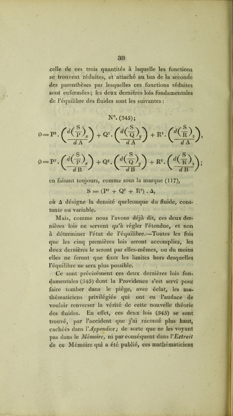 çelle de ces trois quantités à laquelle les fonction^ se trouvent réduites, et'attaché au bas de la'seconde des parenthèses par lesquelles ces fonctions réduites sont enfermées ; les deux dernières lois fondamentales de l’équilibre des fluides sont les suivantes : ]S°. (345); 0 = +Q\(K'o)y^ +R^^^(RX\ ^ dA ^ ^ dA ^ ^ dA ^ . + Q^ f+ R'. ^ dn ^ ^ dB \ dB / 0 = F en faisant toujours, comme sous la marque (117), S = (P- H- + R2) . A, où A désigne la densité quelconque du fluide, cons- tante ou variable. Mais, comme nous l’avons déjà dit, ces deux der- nières lois ne servent qu’à régler l’étendue, et non à déterminer l’état de l’équilibre.—Toutes les fois que les cinq premières lois seront accomplies, les deux dernières le seront par elles-mêmes, ou du moins elles ne feront que fixer les limites hors desquelles l’équilibre ne sera plus possible. Ce sont précisément ces deux dernières lois fon- damentales (345) dont la Providence s’est servi pour faire tomber dans le piège, avec éclat, les ma- thématiciens privilégiés qui ont eu l’audace de vouloir renverser la vérité de cette nouvelle théorie des fluides. En eftet, ces deux lois (345) se sont trouvé, par l’accident que j’ai raconté plus haut, cachées dans VJppendice ; de sorte que ne les voyant pas dans le Mémoire y ni par conséquent dans Y Extrait de ce Mémoire qui a été publié, ces mathématiciens