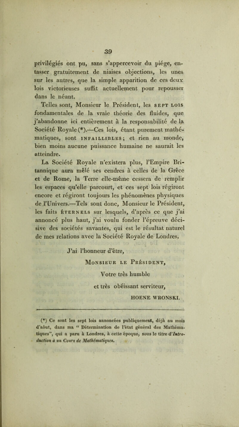 \ privilégiés ont pu, sans s’appercevoir du piège, en- tasser gratuitement de niaises objections, les unes sur les autres, que la simple apparition de ces deux lois victorieuses suffit actuellement pour repousser dans le néant. Telles sont. Monsieur le Président, les sept lois fondamentales de la vraie théorie des fluides, que j’abandonne ici entièrement à la responsabilité de la Société Royale (*).—Ces lois, étant purement mathé- matiques, sont INFAILLIBLES; et rien au monde, bien moins aucune puissance humaine ne saurait les atteindre. La Société Royale n’existera plus, l’Empire Bri- tannique aura mêlé ses cendres à celles de la Grèce et de Rome, la Terre elle-même cessera de remplir les espaces qu’elle parcourt, et ces sept lois régiront encore et régiront toujours les phénomènes physiques de .l’Univers.—Tels sont donc, Monsieur le Président, les faits éternels sur lesquels, d’après ce que j’ai annoncé plus haut, j’ai voulu fonder l’épreuve déci- sive des sociétés savantes, qui est le résultat naturel de mes relations avec la Société Royale de Londres. J’ai l’honneur d’être. Monsieur le Président, Votre très humble et très obéissant serviteur, HOENE WRONSKI. (*) Ce sont les sept lois annoncées publiquement, déjà au mois d’aôut, dans ma “ Détermination de l’état général des Mathéma- tiques”, qui a paru à Londres, à cette époque, sous le titre Intro- duction à un Cours de Mathématiques.