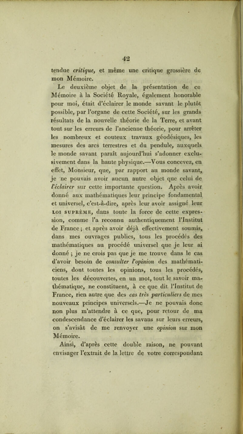 tendue critiquey et même une critique grossière de mon Mémoire. Le deuxième objet de la présentation de ce Mémoire à la Société Royale, également honorable pour moi, était d’éclairer le monde savant le plutôt possible, par l’organe de cette Société, sur les grands résultats de la nouvelle théorie de la Terre, et avant tout sur les erreurs de l’ancienne théorie, pour arrêter les nombreux et coûteux travaux géodésiques, les mesures des arcs terrestres et du pendule, auxquels le monde savant paraît aujourd’hui s’adonner exclu- sivement dans la haute physique.—Vous concevez, en effet. Monsieur, que, par rapport au monde savant, je ne pouvais avoir aucun autre objet.que celui de Véclairer sur cette importante question. Après avoir donné aux mathématiques leur principe fondamental et universel, c’est-à-dire, après leur avoir assigné leur LOI SUPREME, dans toute la force de cette expres- sion, comme l’a reconnu authentiquement l’Institut de France; et après avoir déjà effectivement soumis, dans mes ouvrages publics, tous les procédés des mathématiques au procédé universel que je leur ai donné ; je ne crois pas que je me trouve dans le cas d’avoir besoin de consulter Vopinion des mathémati- ciens, dont toutes les opinions, tous les procédés, toutes les découvertes, en un mot, tout le savoir ma- thématique, ne constituent, à ce que dit l’Institut de France, rien autre que des cas très particuliers de mes nouveaux principes universels.—Je ne pouvais donc non plus m’attendre à ce que, pour retour de ma condescendance d’éclairer les savans sur leurs erreurs, on s’avisât de me renvoyer une opinion sur mon Mémoire. Ainsi, d’après cette double raison, ne pouvant envisager l’extrait de la lettre de votre correspondant