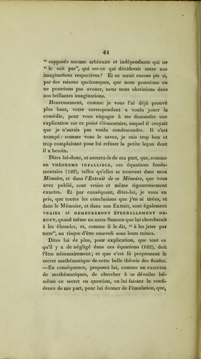 supposée aucune arbitraire et indépendante qui ne “ le soit pas’’, qui est-ce qui déciderait entre nos imaginations respectives ? Et ce serait encore pis si, par des raisons quelconques, que nous pourrions ou ne pourrions pas avouer, nous nous obstinions dans nos brillantes imaginations. Heureusement, comme je vous Tai déjà prouvé plus haut, votre correspondant a voulu jouer la comédie, pour vous engager à me demander une explication sur ce point élémentaire, auquel il croyait que je n’aurais pas voulu condescendre. Il s’est trompé : comme vous le savez, je suis trop bon et trop complaisant pour lui refuser la petite leçon dont il a besoin. Dites lui-donc, et assurez-lede ma part, que, comme un THÊOREME iNFALLiBLE, CCS équations fonda- mentales (122), telles qu’elles se trouvent dans mon Mémoire, et dans l’Extrait de ce Mémoire, que vous avez publié, sont vraies et même rigoureusement exactes. Et par conséquent, dites-lui, je vous en prie, que toutes les conclusions que j’en ai tirées, et dans le Mémoire, et dans son Extrait, sont également VRAIES et DEMEURERONT ÉTERNELLEMENT DE- BOUT, quand même un autre Samson que lui chercherait à les ébranler, et, comme il le dit, à les jeter par terre”, au risque d’être enseveli sous leurs ruines. Dites lui de plus, pour explication, que tout ce qu’il y a de négligé dans ces équations (122), doit l’être nécessairement; et que c’est là proprement le secret mathématique de cette belle théorie des fluides. —En conséquence, proposez lui, comme un exercice de mathématiques, de chercher à se dévoiler lui- même 'Ce secret en question, en lui faisant la confi- dence de ma part, pour lui donner de l’émulation, que.