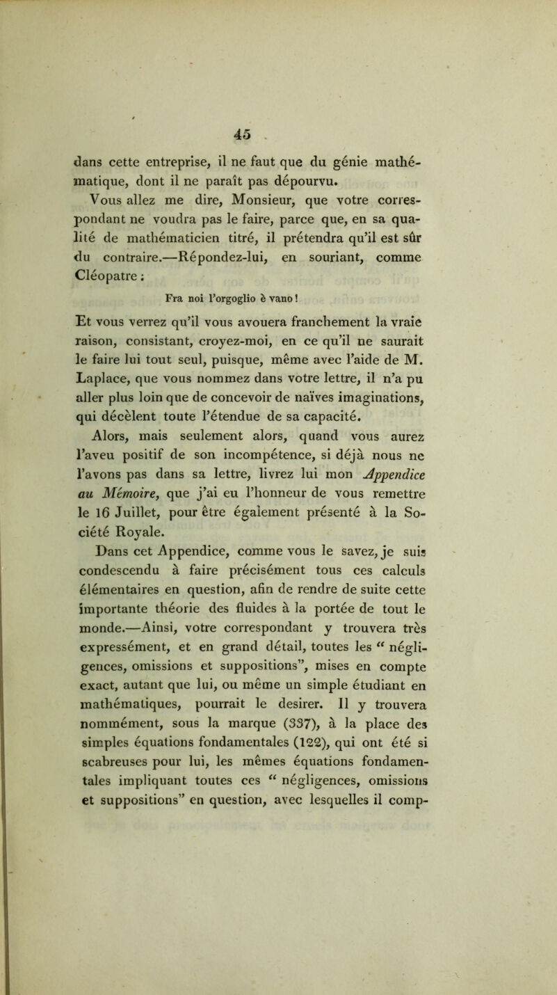 dans cette entreprise, il ne faut que du génie mathé- matique, dont il ne paraît pas dépourvu. Vous allez me dire. Monsieur, que votre corres- pondant ne voudra pas le faire, parce que, en sa qua- lité de mathématicien titré, il prétendra qu’il est sûr du contraire.—Répondez-lui, en souriant, comme Cléopâtre ; Fra noi Forgoglio è vano ! Et VOUS verrez qu’il vous avouera franchement la vraie raison, consistant, croyez-moi, en ce qu’il ne saurait le faire lui tout seul, puisque, même avec l’aide de M. Laplace, que vous nommez dans votre lettre, il n’a pu aller plus loin que de concevoir de naïves imaginations, qui décèlent toute l’étendue de sa capacité. Alors, mais seulement alors, quand vous aurez l’aveu positif de son incompétence, si déjà nous ne l’avons pas dans sa lettre, livrez lui mon Appendice au Mémoire, que j’ai eu l’honneur de vous remettre le 16 Juillet, pour être également présenté à la So- ciété Royale. Dans cet Appendice, comme vous le savez, je suis condescendu à faire précisément tous ces calculs élémentaires en question, afin de rendre de suite cette importante théorie des fluides à la portée de tout le monde.—Ainsi, votre correspondant y trouvera très expressément, et en grand détail, toutes les négli- gences, omissions et suppositions”, mises en compte exact, autant que lui, ou même un simple étudiant en mathématiques, pourrait le desirer. Il y trouvera nommément, sous la marque (337), à la place des simples équations fondamentales (122), qui ont été si scabreuses pour lui, les mêmes équations fondamen- tales impliquant toutes ces négligences, omissions et suppositions” en question, avec lesquelles il comp-