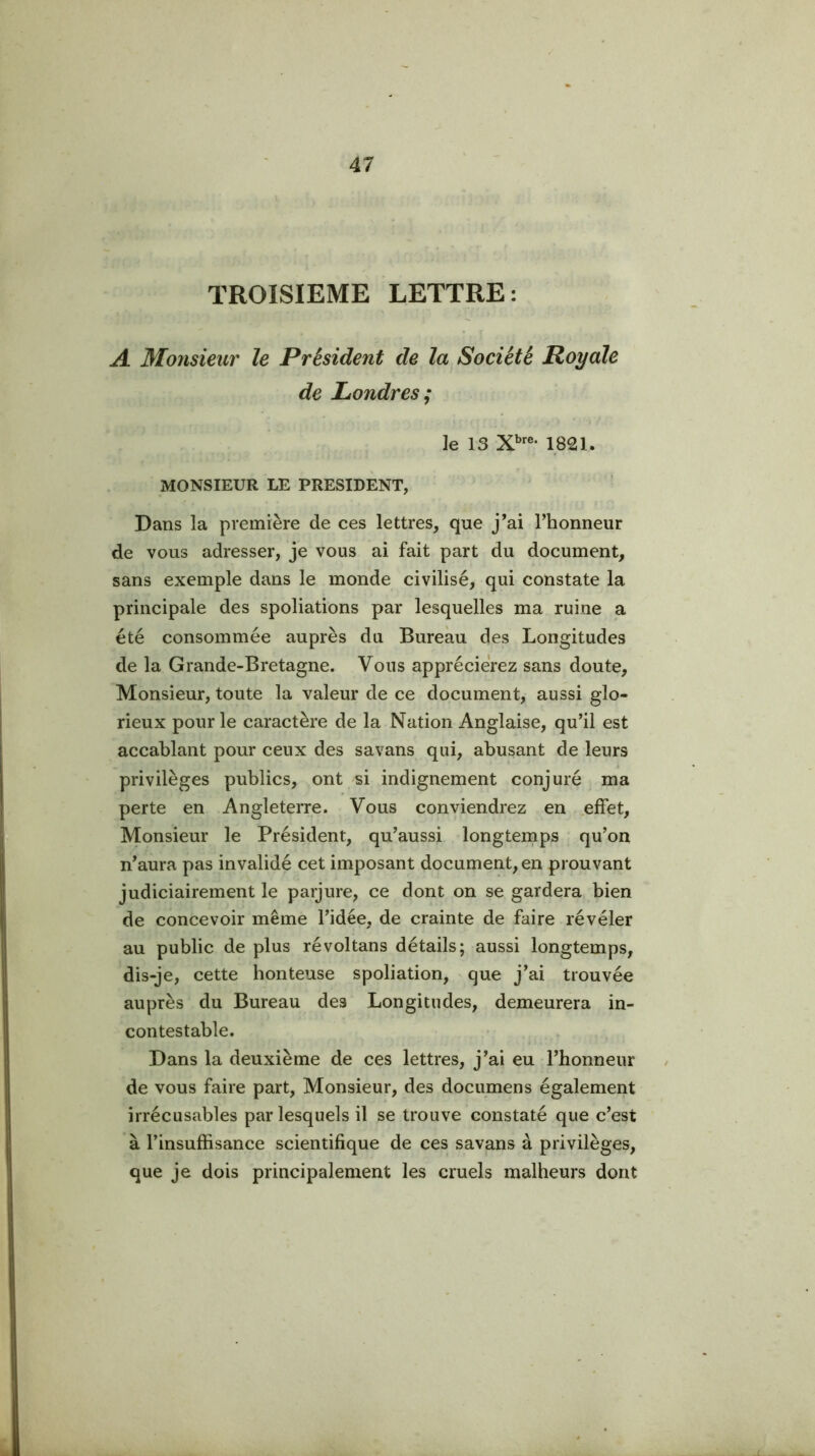 TROISIEME LETTRE: A Monsieur le Président de la Société Royale de Londres; le 13 1821. MONSIEUR LE PRESIDENT, Dans la première de ces lettres, que j’ai l’honneur de vous adresser, je vous ai fait part du document, sans exemple dans le monde civilisé, qui constate la principale des spoliations par lesquelles ma ruine a été consommée auprès du Bureau des Longitudes de la Grande-Bretagne. Vous apprécierez sans doute. Monsieur, toute la valeur de ce document, aussi glo- rieux pour le caractère de la Nation Anglaise, qu’il est accablant pour ceux des savans qui, abusant de leurs privilèges publics, ont si indignement conjuré ma perte en Angleterre. Vous conviendrez en effet. Monsieur le Président, qu’aussi longtemps qu’on n’aura pas invalidé cet imposant document, en prouvant judiciairement le parjure, ce dont on se gardera bien de concevoir même l’idée, de crainte de faire révéler au public de plus ré vol tans détails; aussi longtemps, dis-je, cette honteuse spoliation, que j’ai trouvée auprès du Bureau des Longitudes, demeurera in- contestable. Dans la deuxième de ces lettres, j’ai eu l’honneur de vous faire part. Monsieur, des documens également irrécusables par lesquels il se trouve constaté que c’est à l’insuffisance scientifique de ces savans à privilèges, que je dois principalement les cruels malheurs dont