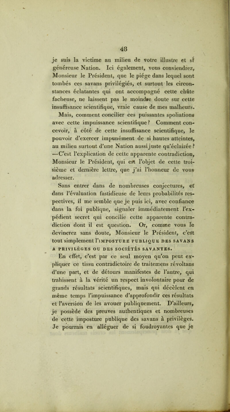 je suis la victime au milieu de votre illustre et sî généreuse Nation. Ici également, vous conviendrez, Monsieur le Président, que le piège dans lequel sont tombés ces savans privilégiés, et surtout les circon- stances éclatantes qui ont accompagné cette chûte fâcheuse, ne laissent pas le moindre doute sur cette insuffisance scientifique, vraie cause de, mes malheurs. Mais, comment concilier ces puissantes spoliations avec cette impuissance scientifique ? Comment con- cevoir, à côté de cette insuffisance scientifique, le pouvoir d’exercer impunément de si hautes atteintes, au milieu surtout d’une Nation aussi juste qu’éclairée? —C’est l’explication de cette apparente contradiction. Monsieur le Président, qui est l’objet de cette troi- sième et dernière lettre, que j’ai l’honneur de vous adresser. Sans entrer dans de nombreuses conjectures, et dans l’évaluation fastidieuse de leurs probabilités res- pectives, il me semble que je puis ici, avec confiance dans la foi publique, signaler immédiatement l’ex- pédient secret qui concilie cette apparente contra- diction dont il est question. Or, comme vous le devinerez sans doute. Monsieur le Président, c’est tout simplement l’iiMPosTURE publique des savans A privilèges ou des sociétés savantes. En effet, c’est par ce seul moyen qu’on peut ex- pliquer ce tissu contradictoire de traitemens révoltans d’une part, et de détours manifestes de l’autre, qui trahissent à la vérité un respect involontaire pour de grands résultats scientifiques, mais qui décèlent en même temps l’impuissance d’approfondir ces résultats et l’aversion de les avouer publiquement. D’ailleurs, je possède des preuves authentiques et nombreuses de cette imposture publique des savans à privilèges. Je pourrais en alléguer de si foudroyantes que je