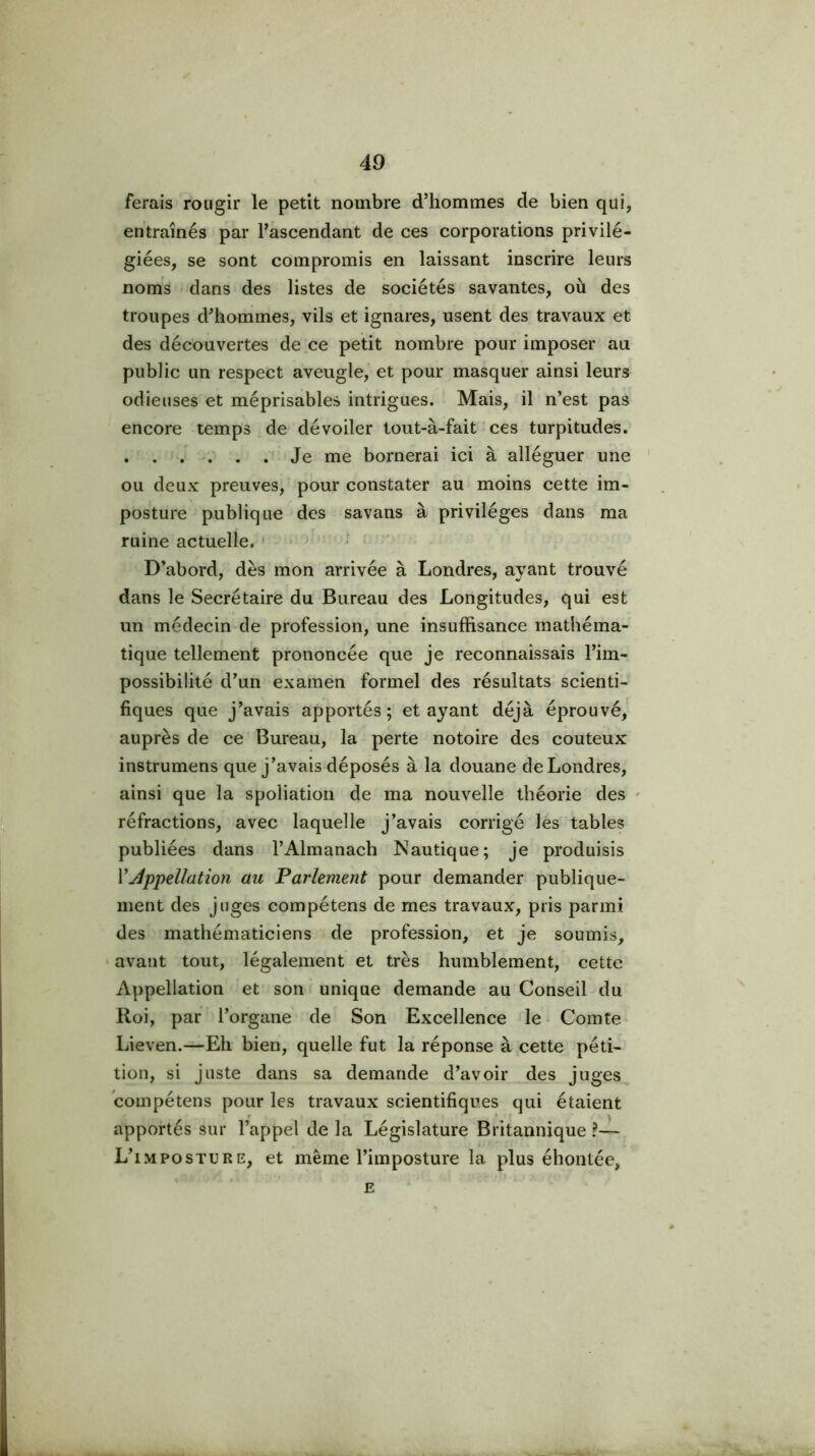 ferais rougir le petit nombre d’hommes de bien qui, entraînés par l’ascendant de ces corporations privilé- giées, se sont compromis en laissant inscrire leurs noms dans des listes de sociétés savantes, où des troupes d’hommes, vils et ignares, usent des travaux et des découvertes de ce petit nombre pour imposer au public un respect aveugle, et pour masquer ainsi leurs odieuses et méprisables intrigues. Mais, il n’est pas encore temps de dévoiler tout-à-fait ces turpitudes. . . . . . Je me bornerai ici à alléguer une ou deux preuves, pour constater au moins cette im- posture publique des savans à privilèges dans ma ruine actuelle. ' • D’abord, dès mon arrivée à Londres, ayant trouvé dans le Secrétaire du Bureau des Longitudes, qui est un médecin-de profession, une insuffisance mathéma- tique tellement prononcée que je reconnaissais l’im- possibilité d’un examen formel des résultats scienti- fiques que j’avais apportés; étayant déjà éprouvé, auprès de ce Bureau, la perte notoire des coûteux instrumens que j’avais déposés à la douane de Londres, ainsi que la spoliation de ma nouvelle théorie des ' réfractions, avec laquelle j’avais corrigé les tables publiées dans l’Almanach Nautique; je produisis VAppellation au Parlement pour demander publique- ment des juges compétens de mes travaux, pris parmi des mathématiciens de profession, et je soumis, ‘ avant tout, légalement et très humblement, cette Appellation et son unique demande au Conseil du Roi, par l’organe de Son Excellence le - Comte Lieven.—Eh bien, quelle fut la réponse à cette péti- tion, si juste dans sa demande d’avoir des juges compétens pour les travaux scientifiques qui étaient apportés sur l’appel de la Législature Britannique ?— L’imposture, et même l’imposture la plus éhontée, E
