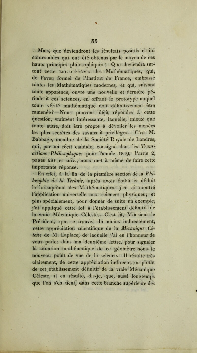 X 55 ' Mais, que deviendront les résultats positifs et in- contestables qui ont été obtenus par le moyen de ces hauts principes philosophiques ? Que deviendra sur- tout cette Loi-suPRÈME des Mathématiques, qui, de l’aveu formel de Tlnstitut de France, embrasse toutes les Mathématiques modernes, et qui, suivant toute apparence, ouvre une nouvelle et dernière pé- riode à ces sciences, en offrant le prototype auquel toute vérité mathématique doit définitivement être ramenée?—Nous pouvons déjà répondre à cette question, vraiment intéressante, laquelle, mieux que toute autre, doit être propre à dévoiler les menées les plus secrètes des savans à privilèges. C’est M. Babbage, membre de la Société Royale de Londres, qui, par un récit candide, consigné dans les Tram^ actions Philosophiques pour l’année 1819, Partie 2, pages 281 et suiv., nous met à même de faire cette importante réponse. • En effet, à la fin de la première section de la Phi- losophie de la Technie, après avoir établi et déduit la loi-suprème des Mathématiques, j’en ai montré l’application universelle aux sciences physiques; et plus spécialement, pour donner de suite un exemple, j’ai appliqué cette loi à l’établissement définitif de la vraie Mécanique Céleste.—C’est là. Monsieur le , Président, que se trouve, du moins indirectement, cette appréciation scientifique de la Mécanique Cé- leste de M. Lapldce, de laquelle j’ai eu l’honneur de vous.parler dans ma deuxième lettre, pour signaler la situation mathématique de ce géomètre sous, le nouveau point de vue de la science.—Ib résulte très clairement, de cette appréciation indirecte, ou plutôt de cet,établissement définitif de la vraie Mécanique Céleste, il en résulté, dis-je, que, aussi longtemps que l’on s’en tient, dans cette branche supérieure des^