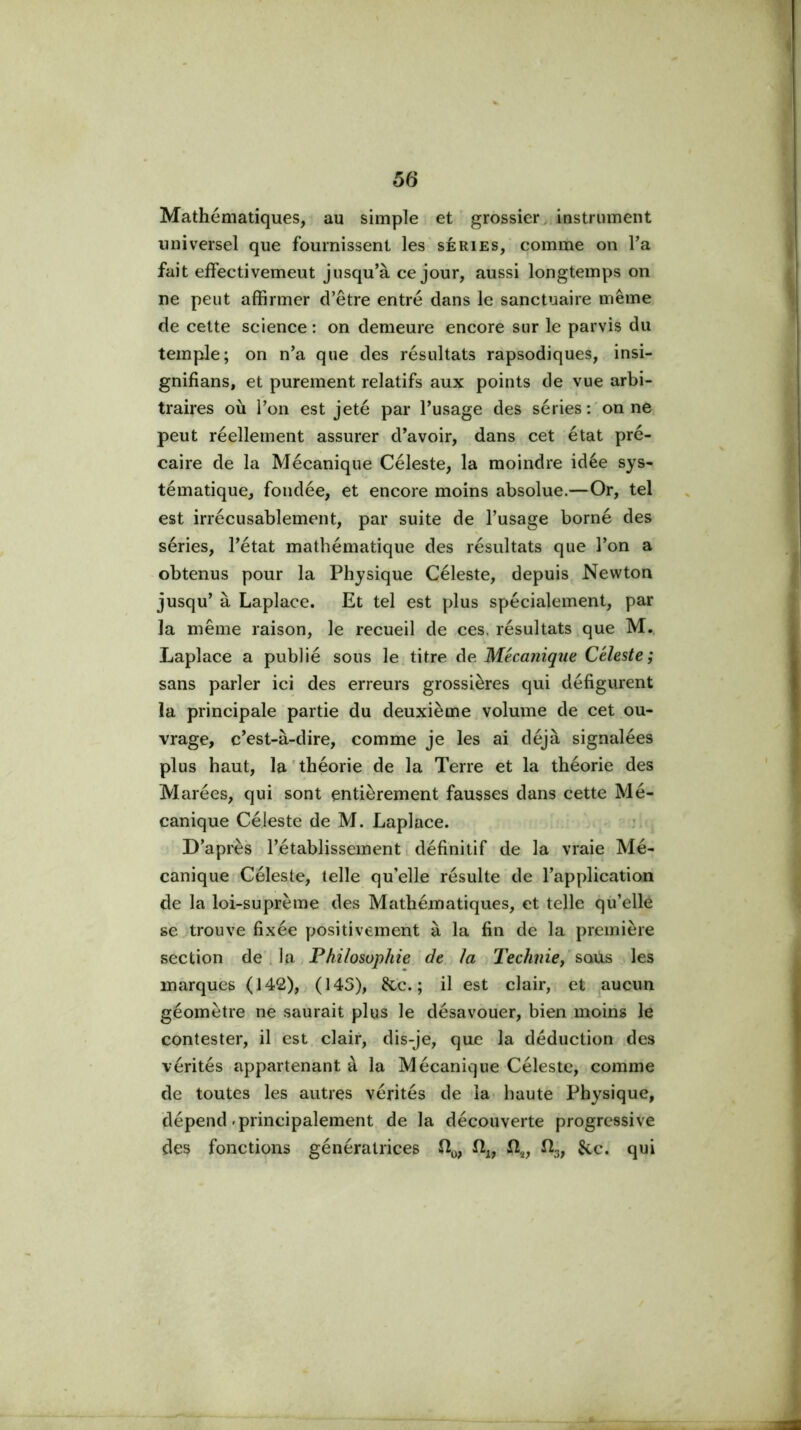 Mathématiques, au simple et grossier^, instrument universel que fournissent les séries, comme on Ta fait effectivement jusqu’à ce jour, aussi longtemps on ne peut affirmer d’être entré dans le sanctuaire même de cette science : on demeure encore sur le parvis du temple; on n’a que des résultats rapsodiques, insi- gnifians, et purement relatifs aux points de vue arbi- traires où l’on est jeté par l’usage des séries:'on ne peut réellement assurer d’avoir, dans cet état pré- caire de la Mécanique Céleste, la moindre idée sys- tématique, fondée, et encore moins absolue.—Or, tel est irrécusablement, par suite de l’usage borné des séries, l’état mathématique des résultats que l’on a obtenus pour la Physique Céleste, depuis Newton jusqu’ à Laplace. Et tel est plus spécialement, par la même raison, le recueil de ces. résultats que M. Laplace a publié sous le titre Ae. Mécanique Céleste; sans parler ici des erreurs grossières qui défigurent la principale partie du deuxième. volume de cet ou- vrage, c’est-à-dire, comme je les ai déjà signalées plus haut, la'théorie de la Terre et la théorie des Marées, qui sont entièrement fausses dans cette Mé- canique Céleste de M. Laplace. ^ D’après l’établissement i définitif de la vraie Mé- canique-Céleste, telle qu’elle résulte de l’application de la loi-sûprème des Mathématiques, et telle qu’elle se.trouve fixée positivement à la fin de la première section . Philosophie de la Technie/sa\xs les marques (142), (145), &c. ; il est clair, et ^aucun géomètre ne saurait plus le désavouer, bien moiiis le contester, il est clair, dis-je, que la déduction .des vérités appartenant à la Mécanique Céleste, comme de toutes les autres vérités de 'la haute Physique, dépend .principalement de la découverte progressive des fonctions génératrices îîy, lîg, &c* qui