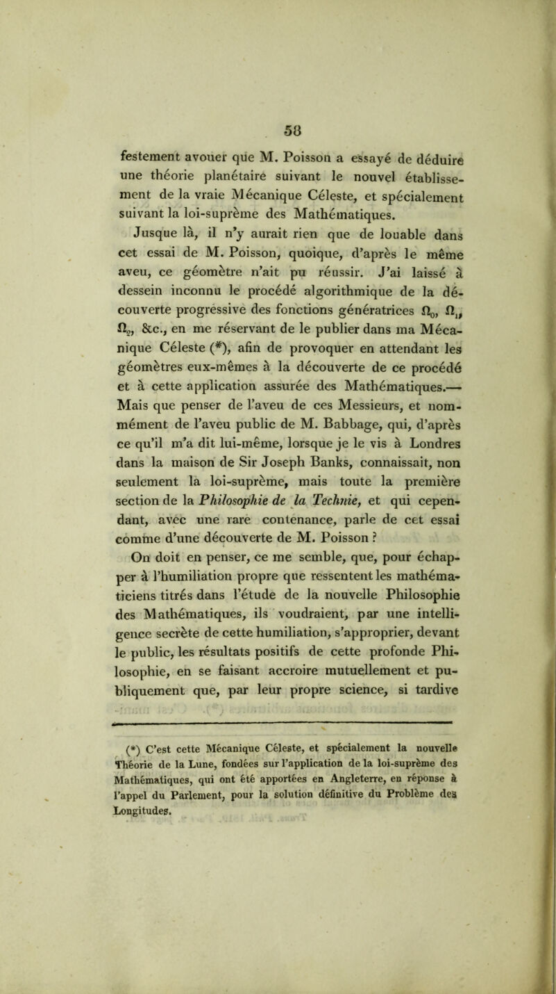 festement avoüer que M. Poisson a essayé de déduire une théorie planétaire suivant le nouvel établisse- ment de la vraie Mécanique Céleste, et spécialement suivant la loi-suprème des Mathématiques. Jusque là, il n’y aurait rien que de louable dans cet essai de M. Poisson, quoique, d’après le même aveu, ce géomètre n’ait pu réussir. J’ai laissé à dessein inconnu le procédé algorithmique de la dé- couverte progréssive des fonctions génératrices Hq, fto, &c., en me réservant de le publier dans ma Méca- nique Céleste (*), afin de provoquer en attendant les géomètres eux-mêmes à la découverte de ce procédé et à cette application assurée des Mathématiques.— Mais que penser de l’aveu de ces Messieurs, et nom- mément de l’aveu public de M. Babbage, qui, d’après ce qu’il m’a dit lui-même, lorsque je le vis à Londres dans la maison de Sir Joseph Banks, connaissait, non seulement la loi-suprèrhe, mais toute la première section de la Philosophie de la Technie, et qui cepen- dant, avec une rarè coniénance, parle de cet essai comme d’une découverte de M. Poisson ? Gn doit en penser, ce me semble, que, pour échap- per à l’humiliation propre que ressentent les mathéma- ticiens titrés dans l’étude de la nouvelle Philosophie des Mathématiques, ils ' voudraient, par une intelli- gence secrète de cette humiliation, s’approprier, devant le public, les résultats positifs de cette profonde Phi- losophie, eh se faisant accroire mutuellement et pu- bliquement que, par leur propre sciehce, si tardive i ■ . -x J . . (*) C’est cette Mécanique Céleste, et spécialement la nouvelle Théorie de la Lune, fondées sur l’application de la loi-suprème des Mathématiques, qui ont été apportées en Angleterre, en réponse à l’appel du Parlement, pour la solution définitive dii Problème des Longitudes.