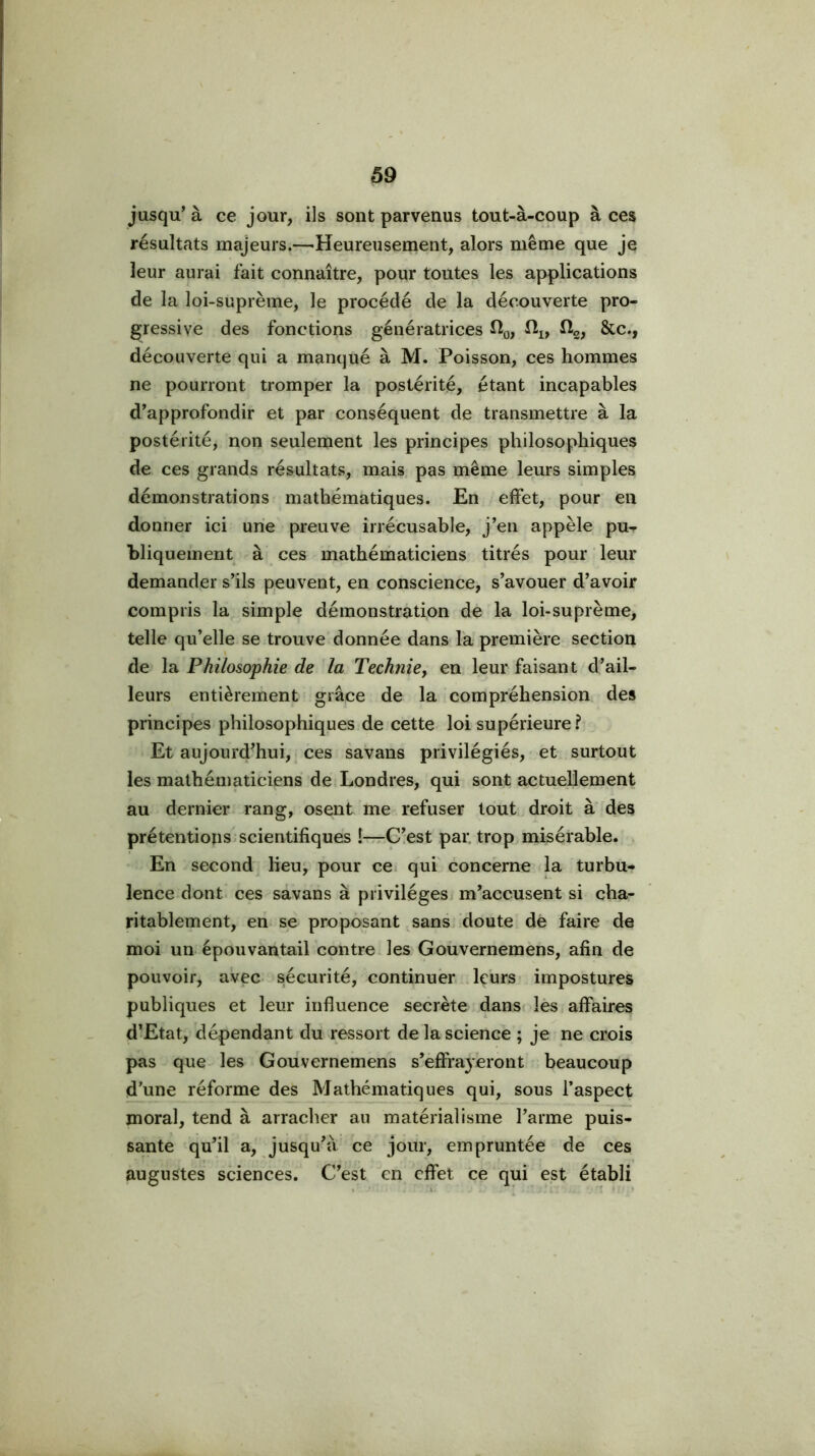 jusqu’à ce jour, ils sont parvenus tout-à-coup à ces résultats majeurs.—'Heureusement, alors même que je leur aurai fait connaître, pour toutes les applications de la loi-suprème, le procédé de la découverte pro- gressive des fonctions génératrices Hg, ftg; Sic., découverte qui a manqué à M. Poisson, ces hommes ne pourront tromper la postérité, étant incapables d’approfondir et par conséquent de transmettre à la postérité, non seulement les principes philosophiques de ces grands résultats, mais, pas même leurs simples démonstrations mathématiques. En effet, pour en donner ici une preuve irrécusable, j’en appelé pu^ bliquement à ces mathématiciens titrés pour leur demander s’ils peuvent, en conscience, s’avouer d’avoir compris la simple démonstration de la loi-suprème, telle qu’elle se trouve donnée dans l'a première section de Philosophie de la Techniey en leur faisant d’ail- leurs entièrement grâce de la compréhension des principes philosophiques de cette loi supérieure? Et aujourd'hui, ces savans privilégiés, et surtout les mathématiciens de Londres, qui sont actuellement au dernier rang, osent me refuser tout droit à des prétentions scientifiques !—C’est par. trop misérable. En second lieu^ pour ce qui concerne la turbu- lence dont ces savans à privilèges m’accusent si cha- ritablement, eri se proposant sans doute de faire de moi un épouvantail contre les Gouvernemens, afin de pouvoir, avec sécurité, continuer, leurs impostures publiques et leur influence secrète dans lès affaires d’Etat, dépendant du ressort de la science ; je ne crois pas que les Gouvernemens s’effrayeront beaucoup d’une réforme des Mathématiques qui, sous l’aspect moral, tend à arracher au matérialisme l’arme puis- sante qu’il a, jusqu’à ce jour, empruntée de ces augustes sciences. C’est en effet ce qui est établi ■ L * ' 1