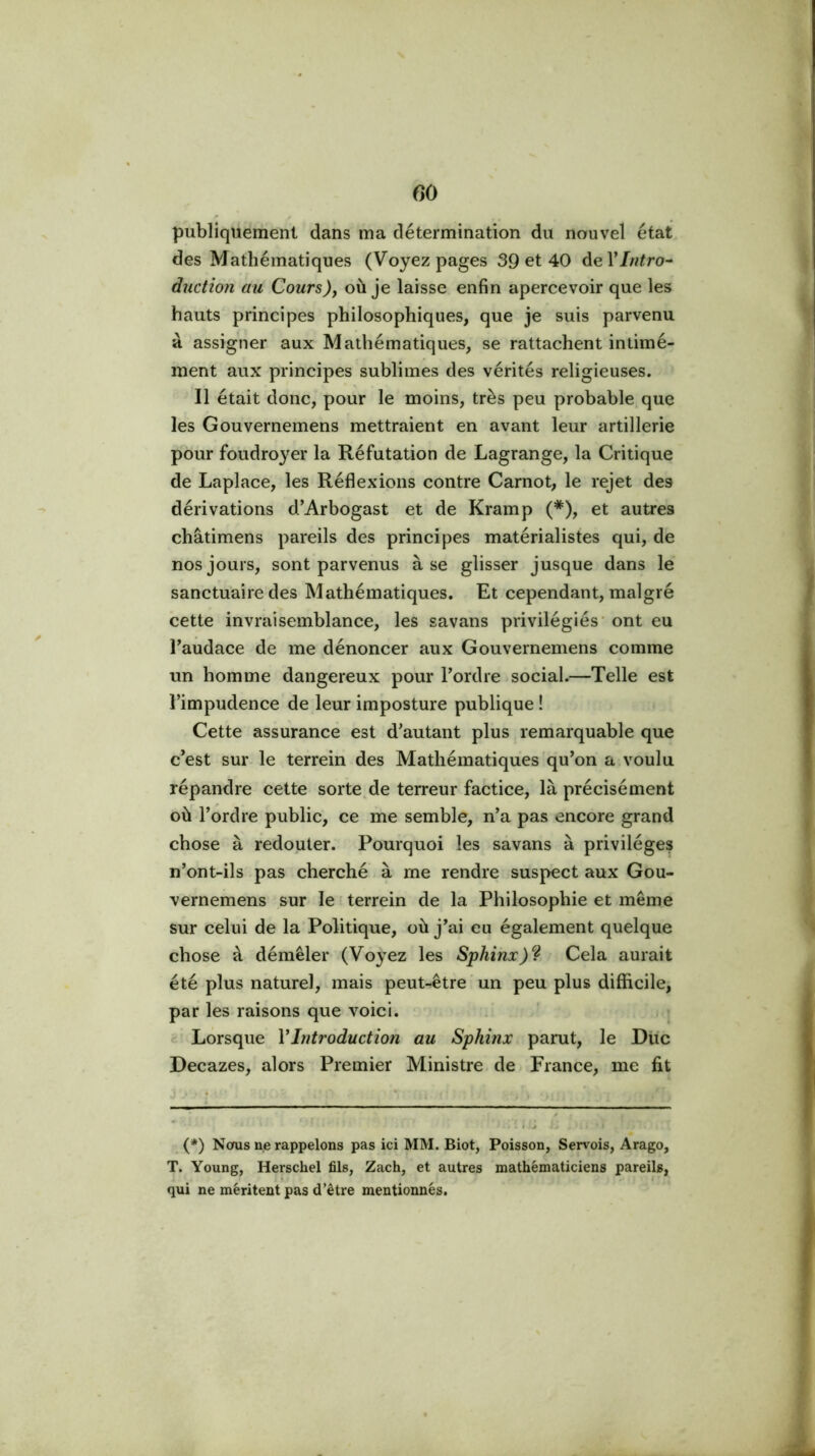 publiquement dans ma détermination du nouvel état des Mathématiques (Voyez pages 39 et 40 deVIntro^ duction au Cours), où je laisse enfin apercevoir que les hauts principes philosophiques, que je suis parvenu à assigner aux Mathématiques, se rattachent intimé- inent aux principes sublimes des vérités religieuses. Il était donc, pour le moins, très peu probable que les Gouvernemens mettraient en avant leur artillerie pour foudroyer la Réfutation de Lagrange, la Critique de Laplace, les Réflexions contre Carnot, le rejet des dérivations d’Arbogast et de Kramp (*), et autres châtimens pareils des principes matérialistes qui, de nos jours, sont parvenus à se glisser jusque dans le sanctuaire des Mathématiques. Et cependant, malgré cette invraisemblance, les savans privilégiés' ont eu Taudace de me dénoncer aux Gouvernemens comme un homme dangereux pour Pordre .social.—Telle est l’impudence de leur imposture publique ! Cette assurance est d’autant plus remarquable que c’est sur le terrein des Mathématiques qu’on a voulu répandre cette sorte de terreur factice, là précisément où l’ordre public, ce me semble, n’a pas encore grand chose à redouter. Pourquoi les savans à privilèges n’ont-ils pas cherché à me rendre suspect aux Gou- vernemens sur le ■ terrein de la Philosophie et même sur celui de la Politique, où j’ai eu également quelque chose à démêler (Voyez les Sphinx) • Cela aurait été plus naturel, mais peut-être un peu plus difficile, par les raisons que voici. Lorsque VIntroduction au Sphinx parut, le Diic Decazes, alors Premier Ministre de France, me fit (*) Nous ne rappelons pas ici MM. Biot, Poisson, Sen-^ois, Arago, T. Young, Herschel fils, Zach, et autres mathématiciens pareils, qui ne méritent pas d’être mentionnés.