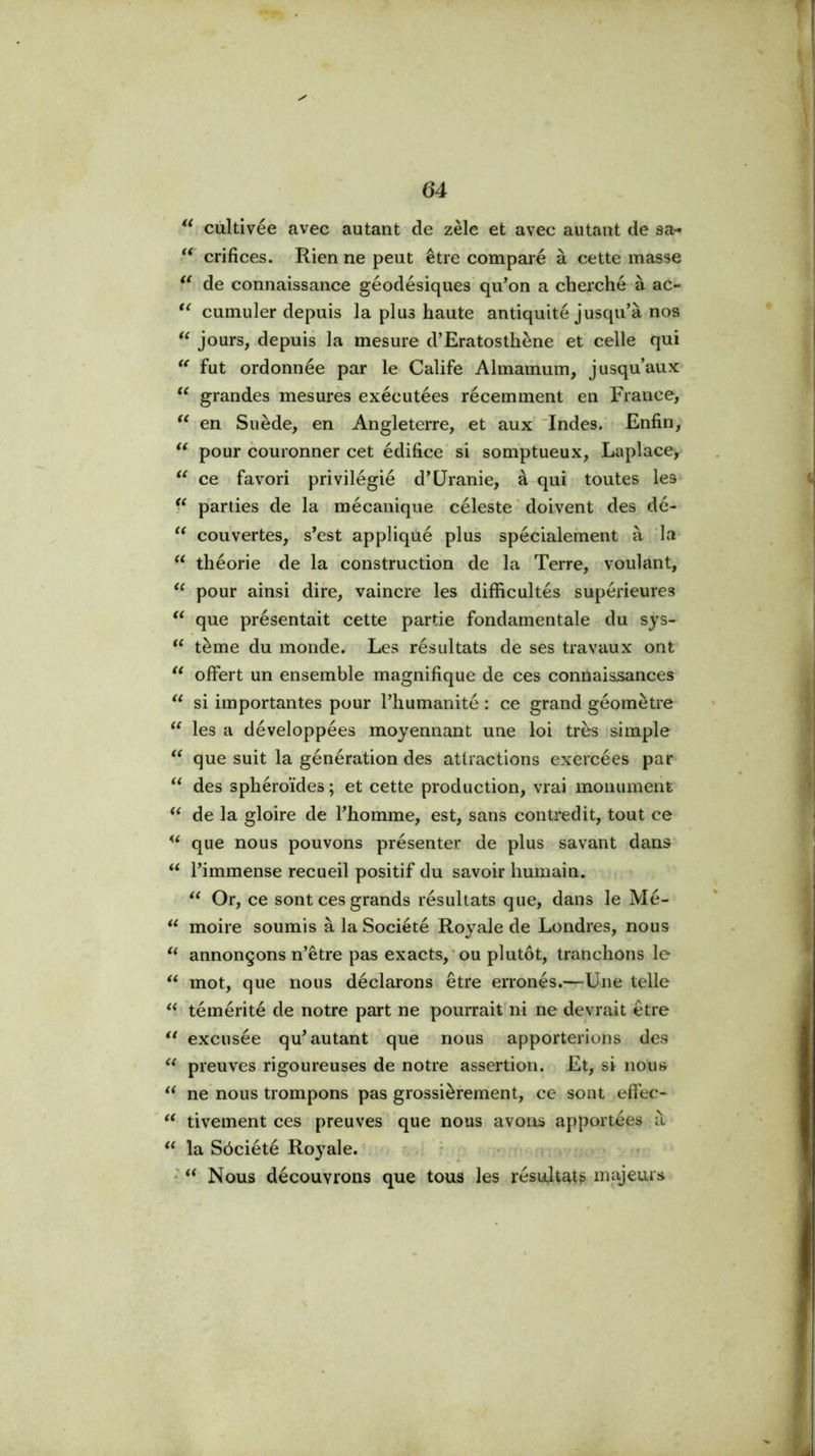 ** cùltivée avec autant de zèle et avec autant de sa- crifices. Rien ne peut être comparé à cette masse de connaissanee géodésiques qu'on a cherché à ac- cumuler depuis la plus haute antiquité jusqu'à nos jours, depuis la mesure d’Eratosthène et celle qui fut ordonnée par le Calife Almaihum, jusqu’aux grandes mesurés exécutées récemment en France, en Suède, en Angleterre, et aux' Indes/ Enfin, pour couronner cet édifice' si somptueux, Laplace, ce favori privilégié d'Uranie, à qui toutes les* parties de la mécanique céleste ' doivent des dé- couvertes, s'est appliqué plus spécialement à la théorie de la construction de la Terre, voulant, pour ainsi dire, vaincre les difficultés supérieures que présentait cette partie fondamentale du sys- tème du monde. Les résultats de ses travaux ont ‘‘ offert un ensemble magnifique de ces connaissances si importantes pour l’humanité : ce grand géomètre les a développées moyennant une loi très simple que suit la génération des attractions exercées par des sphéroïdes ; et cette production, vrai monument de la gloire de l'homme, est, sans contredit, tout ce que nous pouvons présenter de plus savant dans ‘‘ l'immense recueil positif du savoir humain. Or, ce sont ces grands résultats que, dans le Mé- moire soumis à la Société Royale de Londres, nous annonçons n’être pas exacts,*ou plutôt, tranchons le mot, que nous déclarons être erronés.—Une telle témérité de notre part ne pourrait ni ne devrait être excusée qu'autant que nous apporterions des preuves rigoureuses de notre assertion. Et, si nous ne nous trompons pas grossièrement, ce sont effec- tivement ces preuves que nous avons apportées à ** la Sôciété Royale. ^ .i * < : f • Nous découvrons que tous les résultats majeurs