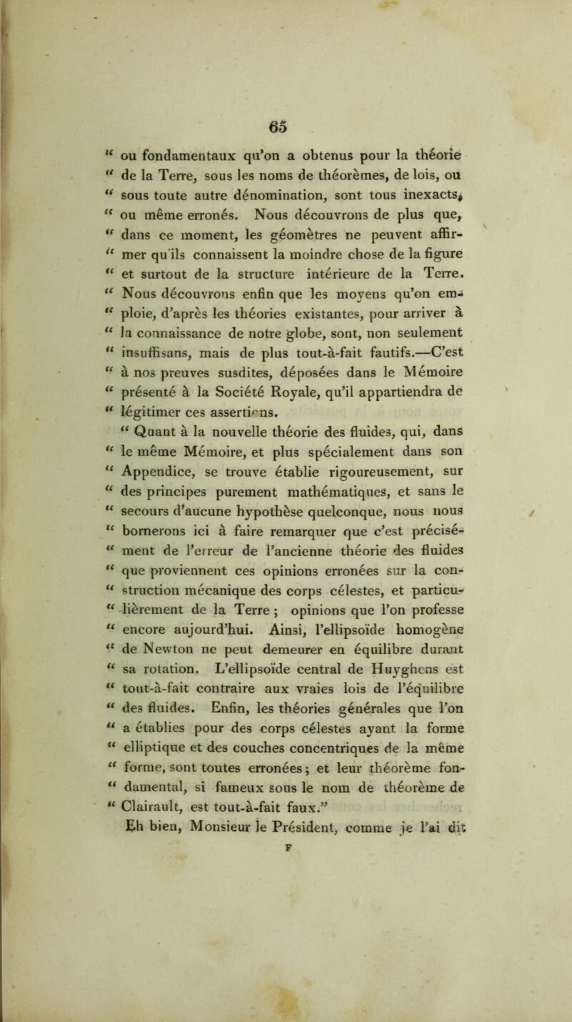 ou fondamentaux qu^on a obtenus pour la théorie ** de la TeiTe, sous les noms de théorèmes, de lois, ou sous toute autre dénomination, sont tous inexacts^ ou même erronés. Nous découvrons de plus que, ** dans ce moment, les géomètres ne peuvent affir- mer qu’ils connaissent la moindre chose de la figure et surtout de la structure intérieure de la Terre. Nous découvrons enfin que les moyens qu’on em- ploie, d’après les théories existantes, pour arriver à la connaissance de notre globe, sont, non seulement insuffisans, mais de plus tout-à-fait fautifs.—C’est à nos preuves susdites, déposées dans le Mémoire “ présenté à la Société Royale, qu’il appartiendra de * légitimer ces assertions. Quant à la nouvelle théorie des fluides, qui, dans le même Mémoire, et plus spécialement dans son Appendice, se trouve établie rigoureusement, sur des principes purement mathématiques, et sans le ‘‘ secours d’aucune hypothèse quelconque, nous nous / “ bornerons ici à faire remarquer que c’est précisé- ment de fleireur de l’ancienne théorie des fluides que proviennent ces opinions erronées sur la con- struction mécanique des corps célestes, et particu- lièrement de la Terre ; opinions que l’on professe encore aujourd’hui. Ainsi, l’ellipsoïde homogène de Newton ne peut demeurer en équilibre durant sa rotation. L’ellipsoïde central de Huyghens est “ tout-à-fait contraire aux vraies lois de l’équilibre des fluides. Enfin, les théories générales que l’on a établies pour des corps célestes ayant la forme elliptique et des couches concentriques de la même forme,-sont toutes erronées; et leur théorème fon- damental, si fameux sous le nom de théorème de ** Clairault, est tout-à-fait faux.’’ Eh bien. Monsieur le Président, comme je l’ai dit F