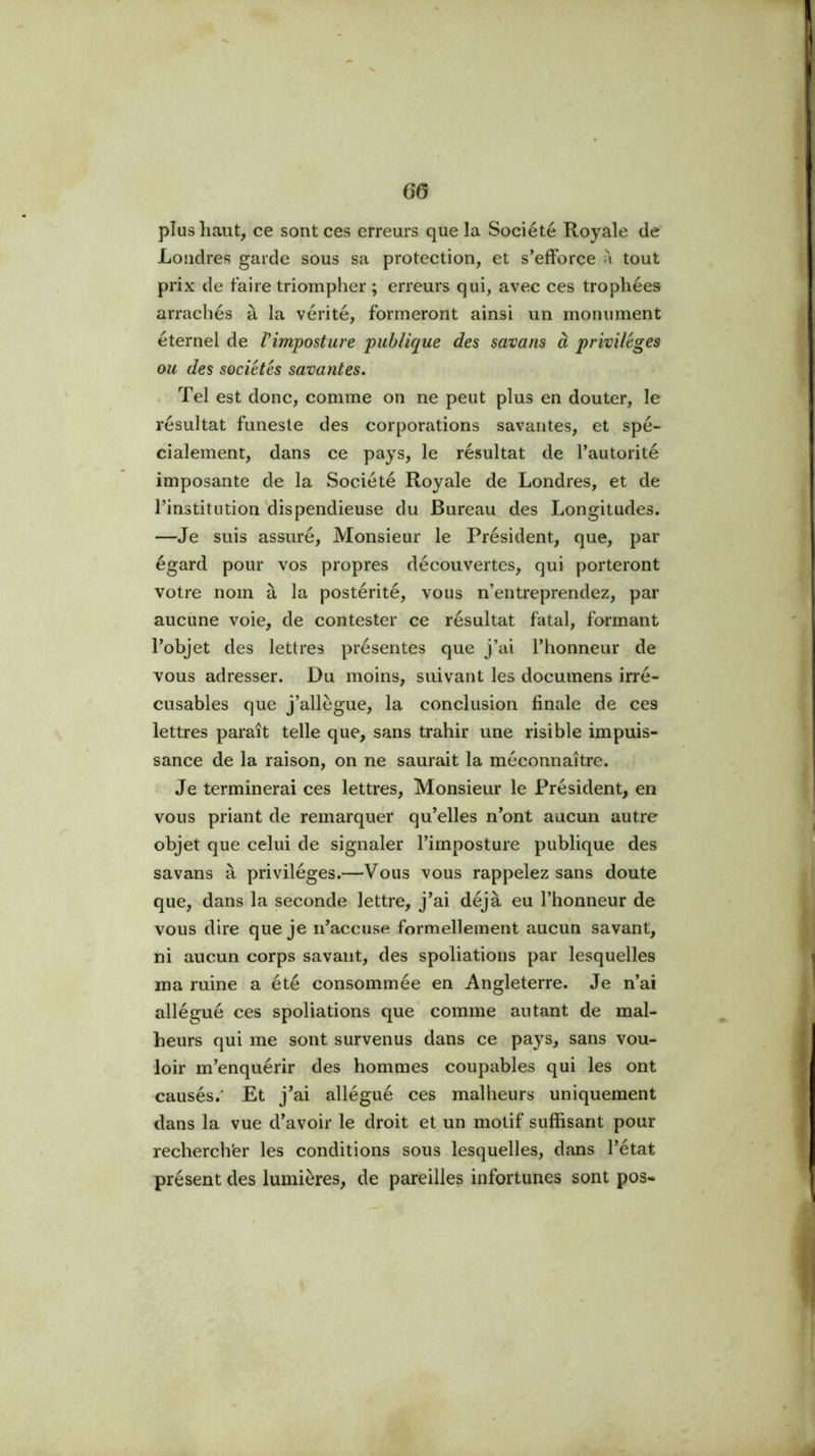 plus haut, ce sont ces erreurs que la Société Royale de' Londres garde sous sa protection, et s’efforce à tout prix de faire triompher ; erreurs qui, avec ces trophées arrachés à la vérité, formeront ainsi un monument éternel de Vimposture publique des savons à privilèges ou des sociétés savantes. . Tel est donc, comme on ne peut plus en douter, le résultat funeste des corporations savantes, et spé- cialement, dans ce pays, le résultat de l’autorité imposante de la Société Royale de Londres, et de l’institution dispendieuse du Bureau des Longitudes. —Je suis assuré. Monsieur le Président, que, par égard pour vos propres découvertes, qui porteront votre nom à la postérité, vous n’entreprendez, par aucune voie, de contester ce résultat fatal, formant l’objet des lettres présentes que j’ai l’honneur de vous adresser. Du moins, suivant les documens irré- cusables que j’allègue, la conclusion finale de ces lettres paraît telle que, sans trahir une risible impuis- sance de la raison, on ne saurait la méconnaître. Je terminerai ces lettres. Monsieur le Président, en vous priant de remarquer qu’elles n’ont aucun autre objet que celui de signaler l’imposture publique des savans à privilèges.—Vous vous rappelez sans doute que, dans la seconde lettre, j’ai déjà eu l’honneur de vous dire que je n’accuse formellement aucun savant, ni aucun corps savant, des spoliations par lesquelles ma ruine a été consommée en Angleterre. Je n’ai allégué ces spoliations que comme autant de mal- heurs qui me sont survenus dans ce pays, sans vou- loir m’enquérir des hommes coupables qui les ont causés.' Et j’ai allégué ces malheurs uniquement dans la vue d’avoir le droit et un motif suffisant pour rechercher les conditions sous lesquelles, dans l’état présent des lumières, de pareilles infortunes sont pos-