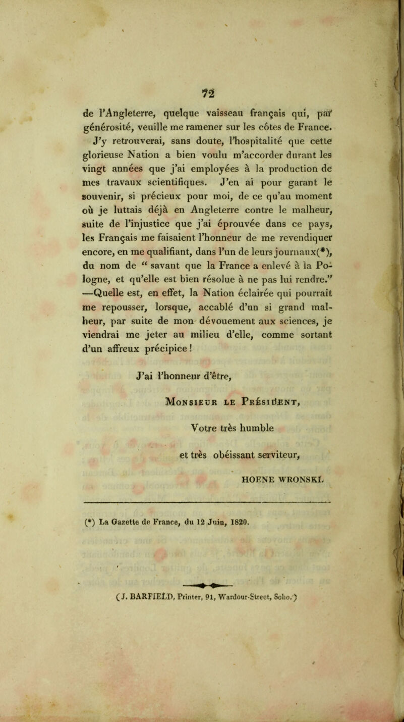 de l’Angleterre, quelque vaisseau français qui, paf générosité, veuille me ramener sur les côtes de France. J'y retrouverai, sans doute, l'hospitalité que cette glorieuse Nation a bien voulu m'accorder durant les vingt années que j'ai employées à la production de mes travaux scientifiques. J'en ai pour garant le souvenir, si précieux pour moi, de ce qu'au moment où je luttais déjà en Angleterre contre le malheur, suite de l'injustice que j'ai éprouvée dans ce pays, les Français me faisaient l'honneur de me revendiquer encore, en me qualifiant, dans l'un de leurs journaiix(*), du nom de savant que la France a enlevé à la Po- logne, et qu'elle est bien résolue à ne pas lui rendre.” —Quelle est, en effet, la Nation éclairée qui pourrait me repousser, lorsque, accablé d'un si grand mal- heur, par suite de mon dévouement aux sciences, je viendrai me jeter au milieu d'elle, comme sortant d'un affreux précipice ! J'ai l'honneur d'être. Monsieur le PresiiIent, Votre très humble et très obéissant sei’viteur, HOENE WRONSKL (*) La Gazette de France, du 12 Juin, 1820. (J. BARFIELD, Pfîntfr, 91, Wardour-Street, Solio.'')