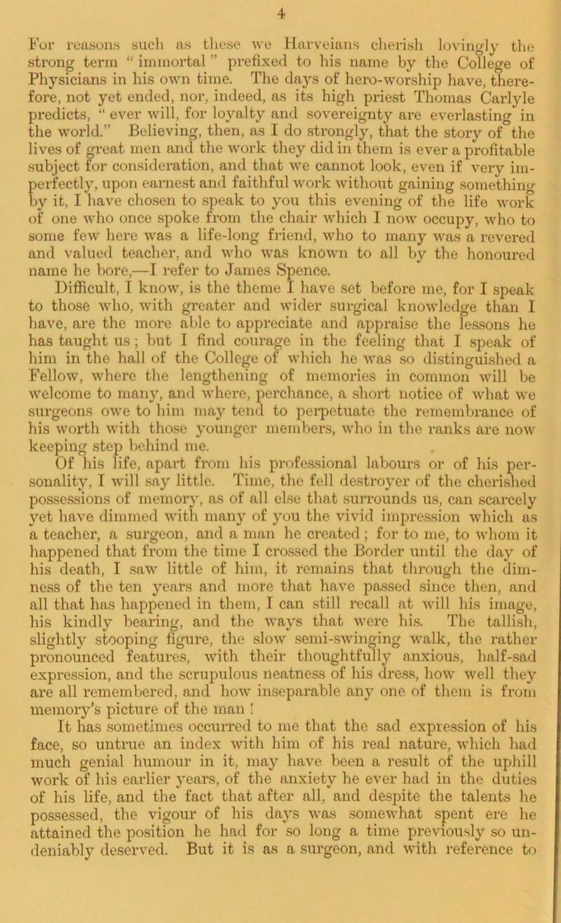 For reasons such as these we Harveians cherish lovingly the strong term “ immortal ” prefixed to his name by the College of Physicians in his own time. The days of hero-worship have, there- fore, not yet ended, nor, indeed, as its high priest Thomas Carlyle predicts, “ ever will, for loyalty and sovereignty are everlasting in the world.” Believing, then, as I do strongly, that the story of the lives of great men and the work they did in them is ever a profitable subject for consideration, and that we cannot look, even if very im- perfectly, upon earnest and faithful work without gaining somethin- by it, I have chosen to speak to you this evening of the life work of one who once spoke from the chair which I now occupy, who to some few here was a life-long friend, who to many was a revered and valued teacher, and who was known to all by the honoured name he bore,—I refer to James Spence. Difficult, I know, is the theme I have set befoi-e me, for I speak to those who, with greater and wider surgical knowledge than I have, are the more able to appreciate and appraise the lessons he has taught us ; but I find courage in the feeling that I speak of him in the hall of the College of which he was so distinguished a Fellow, where the lengthening of memories in common will be welcome to many, and where, perchance, a short notice of what we surgeons owe to him may tend to perpetuate the remembrance of his worth with those younger members, who in the ranks are now keeping step behind me. Of his life, apart from his professional labours or of his per- sonality, I will say little. Time, the fell destroyer of the cherished possessions of memory, as of all else that surrounds us, can scarcely yet have dimmed with many of you the vivid impression which as a teacher, a surgeon, and a man he created; for to me, to whom it happened that from the time I crossed the Border until the day of his death, I saw little of him, it remains that through the dim- ness of the ten years and more that have passed since then, and all that has happened in them, I can still recall at will his image, his kindly bearing, and the ways that were his. The tallish, slightly stooping figure, the slow semi-swinging walk, the rather pronounced features, with their thoughtfully anxious, half-sad expression, and the scrupulous neatness of his dress, how well they are all remembered, and how inseparable any one of them is from memory’s picture of the man ! It has sometimes occurred to me that the sad expression of his face, so untrue an index with him of his real nature, which had much genial humour in it, may have been a result of the uphill work of his earlier years, of the anxiety he ever had in the duties of his life, and the fact that after all, and despite the talents he possessed, the vigour of his days was somewhat spent ere he attained the position he had for so long a time previously so un- deniably deserved. But it is as a surgeon, and with reference to