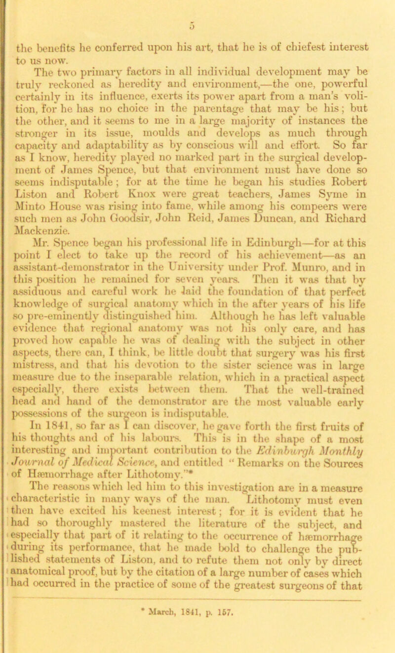 the benefits he conferred upon his art, that he is of chiefest interest to us now. The two primary factors in all individual development may be truly reckoned as heredity and environment,—the one, powerful certainly in its influence, exerts its power apart from a man’s voli- tion, for he has no choice in the parentage that may be his; but the other, and it seems to me in a large majority of instances the stronger in its issue, moulds and develops as much through capacity and adaptability as by conscious will and effort. So far as I know, heredity played no marked part in the surgical develop- ment of James Spence, but that environment must have done so seems indisputable ; for at the time he began his studies Robert Liston and Robert Knox were great teachers, James Syrne in Minto House was rising into fame, while among his compeei*s were such men as John Goodsir, John Reid, James Duncan, and Richard Mackenzie. Mr. Spence began his professional life in Edinburgh—for at this point I elect to take up the record of his achievement—as an assistant-demonstrator in the University under Prof. Monro, and in this position he remained for seven years. Then it was that by assiduous and careful work he laid the foundation of that perfect knowledge of surgical anatomy which in the after years of his life so pre-eminently distinguished him. Although he has left valuable evidence that regional anatomy was not his only care, and has proved how capable he was of dealing with the subject in other aspects, there can, I think, be little doubt that surgery was his first mistress, and that his devotion to the sister science was in large measure due to the inseparable relation, which in a practical aspect especially, there exists l>etween them. That the well-trained head and hand of the demonstrator are the most valuable early possessions of the surgeon is indisputable. In 1841, so far as I can discover, he gave forth the first fruits of his thoughts and of his labours. This is in the shape of a most interesting and important contribution to the Edinburgh Monthly Journal of Medical Science, and entitled “ Remarks on the Sources of Hfemorrhage after Lithotomy.”* The reasons which led him to this investigation are in a measure characteristic in many ways of the man. Lithotomy must even then have excited his keenest interest; for it is evident that he had so thoroughly mastered the literature of the subject, and especially that part of it relating to the occurrence of hfemorrhage 11 during its performance, that he made bold to challenge the pub- lished statements of Liston, and to refute them not only by direct anatomical proof, but by the citation of a large number of cases which had occurred in the practice of some of the greatest surgeons of that