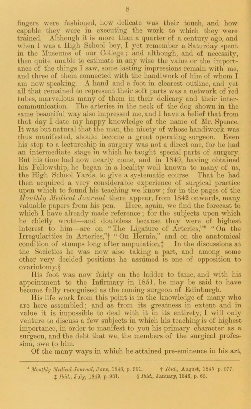 fingers were fashioned, how delicate was their touch, and how capable they were in executing the work to which they were trained. Although it is more than a quarter of a century ago, and when I was a High School boy, I yet remember a Saturday spent in the Museums of our College; and although, and of necessity, then quite unable to estimate in any wise the value or the import- ance of the things I saw, some lasting impressions remain with me, and three of them connected with the handiwork of him of whom I am now speaking. A hand and a foot in clearest outline, and yet all that remained to represent their soft parts was a network of red tubes, marvellous many of them in their delicacy and their inter- communication. The arteries in the neck of the dog shown in the same beautiful way also impressed me, and I have a belief that from that day I date my happy knowledge of the name of Mr. Spence. It was but natural that the man, the nicety of whose handiwork was thus manifested, should become a great operating surgeon. Even his step to a lectureship in surgery was not a direct one, for he had an intermediate stage in which he taught special parts of surgery. But his time had now nearly come, and in 1849, having obtained his Fellowship, he began in a locality well known to many of us, the High School Yards, to give a systematic course. That he had then acquired a very considerable experience of surgical practice upon which to found his teaching we know ; for in the pages of the Monthly Medical Journal there appear, from 1842 onwards, many valuable papers from his pen. Here, again, we find the forecast to which 1 have already made reference ; for the subjects upon which he chiefly wrote—and doubtless because they were of highest interest to him—are on “The Ligature of Arteries,”* “On the Irregularities in Arteries,”f “ On Hernia,” and on the anatomical condition of stumps long after amputation.:}: In the discussions at the Societies he was now also taking a part, and among some other very decided positions he assumed is one of opposition to ovariotomy. § His foot was now fairly on the ladder to fame, and with his appointment to the Infirmary in 1851, he may be said to have become fully recognised as the coming surgeon of Edinburgh. His life work from this point is in the knowledge of many who are here assembled; and as from its greatness in extent and in value it is impossible to deal with it in its entirety, I will only venture to discuss a few subjects in which his teaching is of highest importance, in order to manifest to you his primary character as a surgeon, and the debt that we, the members of the surgical profes- sion, owe to him. Of the many ways in which he attained pre-eminence in his art, * Monthly Medical Journal, June, 1843, p. 501. + Ibid., August, 1845 p. 577. J Ibid., July, 1849, p. 931. § Ibid., January, 1846, p. 65.