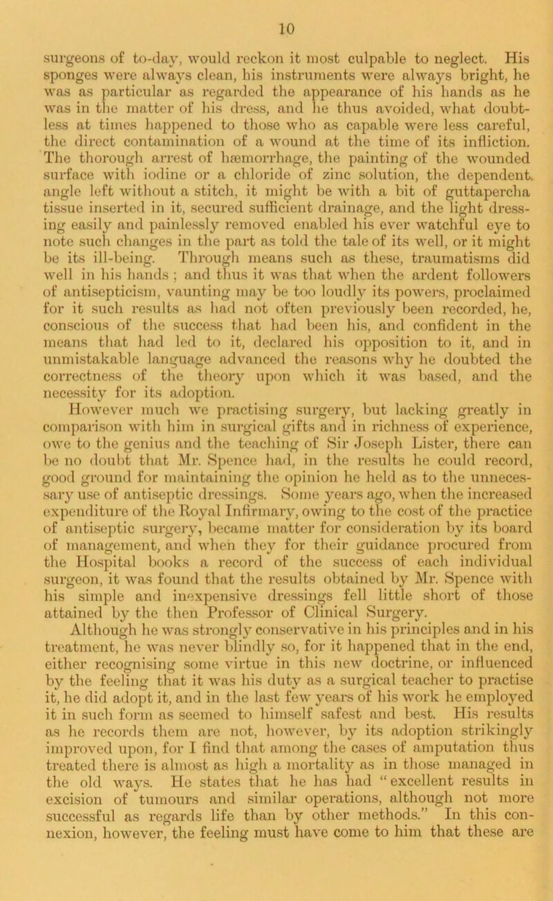 surgeons of to-day, would reckon it most culpable to neglect. His sponges were always clean, his instruments were always bright, he was as particular as regarded the appearance of his hands as he was in the matter of his dress, and lie thus avoided, what doubt- less at times happened to those who as capable were less careful, the direct contamination of a wound at the time of its infliction. The thorough arrest of haemorrhage, the painting of the wounded surface with iodine or a chloride of zinc solution, the dependent, angle left without a stitch, it might be with a bit of guttapercha tissue inserted in it, secured sufficient drainage, and the light dress- ing easily and painlessly removed enabled his ever watchful eye to note such changes in the part as told the tale of its well, or it might be its ill-being. Through means such as these, traumatisms did well in his hands ; and thus it was that when the ardent followers of antisepticism, vaunting may be too loudly its powers, proclaimed for it such results as had not often previously been recorded, he, conscious of the success that had been his, and confident in the means that had led to it, declared his opposition to it, and in unmistakable language advanced the reasons why he doubted the correctness of the theory upon which it was based, and the necessity for its adoption. However much we practising surgery, but lacking greatly in comparison with him in surgical gifts ana in richness of experience, owe to the genius and the teaching of Sir Joseph Lister, there can be no doubt that Mr. Spence had, in the results he could record, good ground for maintaining the opinion he held as to the unneces- sary use of antiseptic dressings. Some years ago, when the increased expenditure of the Royal Infirmary, owing to the cost of the practice of antiseptic surgery, became matter for consideration by its board of management, and when they for their guidance procured from the Hospital books a record of the success of each individual surgeon, it was found that the results obtained by Mr. Spence with his simple and inexpensive dressings fell little short of those attained by the then Professor of Clinical Surgery. Although he was strongly conservative in his principles and in his treatment, he was never blindly so, for it happened that in the end, either recognising some virtue in this new doctrine, or influenced by the feeling that it was his duty as a surgical teacher to practise it, he did adopt it, and in the last few years of his work he employed it in such form as seemed to himself safest and best. His results as he records them are not, however, by its adoption strikingly improved upon, for I find that among the cases of amputation thus treated there is almost as high a mortality as in those managed in the old ways. He states that he has had “excellent results in excision of tumours and similar operations, although not more successful as regards life than by other methods.’’ In this con- nexion, however, the feeling must have come to him that these are