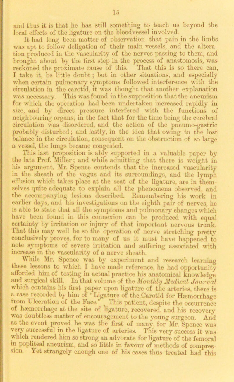local effects of the ligature on the bloodvessel involved. It had long been matter of observation that pain in the limbs was apt to follow deligation of their main vessels, and the altera- tion produced in the vascularity of the nerves passing to them, and brought about by the first step in the process of anastomosis, was reckoned the proximate cause of this. That this is so there can, I take it, be little doubt; but in other situations, and especially when certain pulmonary symptoms followed interference with the circulation in the carotid, it was thought that another explanation was necessary. This was found in the supposition that the aneurism for which the operation had been undertaken increased rapidly in size, and by direct pressure interfered with the functions of neighbouring organs; in the fact that for the time being the cerebral circulation was disordered, and the action of the pneumo-gastric probably disturbed; and lastly, in the idea that owing to the lost balance in the circulation, consequent on the obstruction of so large a vessel, the lungs became congested. This last proposition is ably supported in a valuable paper by the late Prof. Miller; and while admitting that there is weight in his argument, Mr. Spence contends that the increased vascularity in the sheath of the vagus and its surroundings, and the lymph effusion which takes place at the seat of the ligature, are in them- selves quite adequate to explain all the phenomena observed, and the accompanying lesions described. Remembering his work in earlier days, and his investigations on the eighth pair of nerves, he is able to state that all the symptoms and pulmonary changes which have been found in this connexion can be produced with equal certainty by irritation or injury of that important nervous trunk. That this may well be so the operation of nerve stretching pretty conclusively proves, for to many of us it must have happened to note symptoms of severe irritation and suffering associated with increase in the vascularity of a nerve sheath. M hile Mr. Spence was by experiment and research learning these lessons to which T have made reference, he had opportunity afforded him of testing in actual practice his anatomical knowledge and surgical skill. In that volume of the Monthly Medical Journal which contains his first paper upon ligature of the arteries, there is a case recorded by him of “ Ligature of the Carotid for Haemorrhage from Ulceration of the lace. # Ihis patient, despite the occurrence of haemorrhage at the site of ligature, recovered, and his recovery was doubtless matter of encouragement to the young surgeon. And as the event proved he was the first of many, for Mr. Spence was very successful in the ligature of arteries. This very success it was which rendered him so strong an advocate for ligature of the femoral in popliteal aneurism, and so little in favour of methods of compres- sion. Yet strangely enough one of his cases thus treated had this