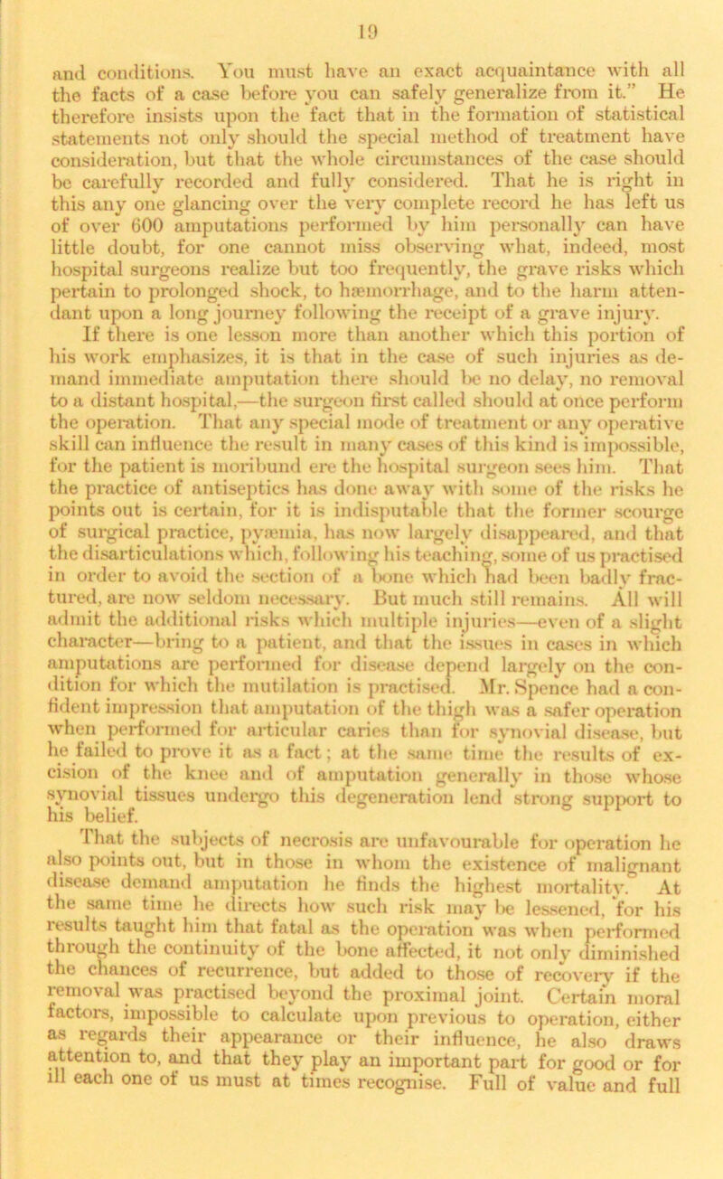 and conditions. You must have an exact acquaintance with all the facts of a case before you can safely generalize from it.” He therefore insists upon the fact that in the formation of statistical statements not only should the special method of treatment have consideration, but that the whole circumstances of the case should be carefully recorded and fully considered. That he is right in this any one glancing over the very complete record he has left us of over 600 amputations performed by him personally can have little doubt, for one cannot miss observing what, indeed, most hospital surgeons realize but too frequently, the grave risks which pertain to prolonged shock, to hemorrhage, and to the harm atten- dant upon a long journey following the receipt of a grave injury. If there is one lesson more than another which this portion of his work emphasizes, it is that in the case of such injuries as de- mand immediate amputation there should be no delay, no removal to a distant hospital,—the surgeon first called should at once perform the operation. That any special mode of treatment or any operative skill can influence the result in many cases of this kind is impossible, for the patient is moribund ere the hospital surgeon sees him. That the practice of antiseptics has done away with some of the risks he points out is certain, for it is indisputable that the former scourge of surgical practice, pyremia, has now largely disappeared, and that the disarticulations which, following his teaching, some of us practised in order to avoid the section of a bone which had been badlv frac- tured, are now seldom necessary. But much still remains. All will admit the additional risks which multiple injuries—even of a slight character—bring to a patient, and that the issues in cases in which amputations are performed for disease depend largely on the con- dition for which the mutilation is practised. Mr. Spence had a con- fident impression that amputation of the thigh was a safer operation when performed for articular caries than for synovial disease, but he failed to prove it as a fact; at the same time the results of ex- cision of the knee and of amputation generally in those whose synovial tissues undergo this degeneration lend strong support to his belief. 1 hat the subjects of necrosis are unfavourable for operation he also points out, but in those in whom the existence of malignant disease demand amputation he finds the highest mortality. At the same time he directs how such risk may be lessened, for his results taught him that fatal as the operation was when performed through the continuity of the bone affected, it not only diminished the chances of recurrence, but added to those of recovery if the removal was practised beyond the proximal joint. Certain moral factors, impossible to calculate upon previous to operation, either as regards their appearance or their influence, he also draws attention to, and that they play an important part for good or for ill each one of us must at times recognise. Full of value and full