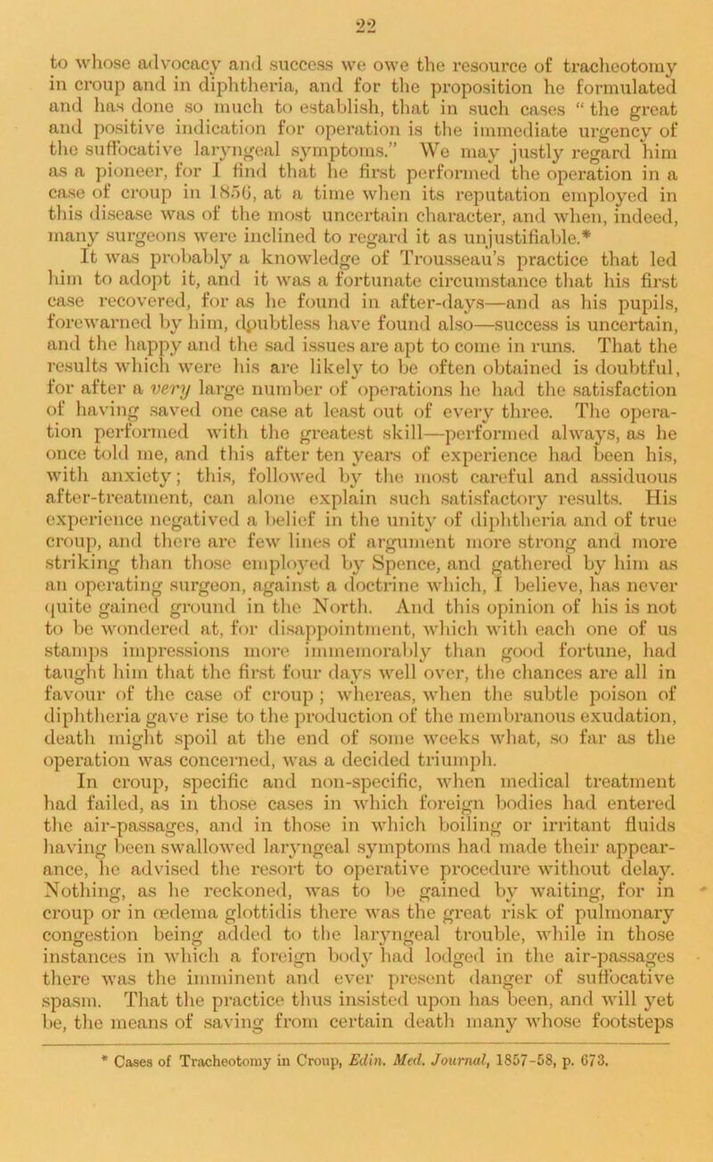 to whose advocacy and success we owe the resource of tracheotomy in croup and in diphtheria, and for the proposition he formulated and has done so much to establish, that in such cases “ the great ami positive indication for operation is the immediate urgency of the suffocative laryngeal symptoms.” We may justly regard him as a pioneer, for I find that he first performed the operation in a case of croup in 185G, at a time when its reputation employed in this disease was of the most uncertain character, and when, indeed, many surgeons were inclined to regard it as unjustifiable.* It was probably a knowledge of Trousseau’s practice that led him to adopt it, and it was a fortunate circumstance that his first case recovered, for as he found in after-days—and as his pupils, forewarned by him, dpubtless have found also—success is uncertain, and the happy ami the sad issues are apt to come in runs. That the results which were his are likely to be often obtained is doubtful, for after a very large number of operations he had the satisfaction of having saved one case at least out of every three. The opera- tion performed with the greatest skill—performed always, as he once told me, and this after ten years of experience had been his, with anxiety; this, followed by the most careful and assiduous after-treatment, can alone explain such satisfactory results. His experience negatived a belief in the unity of diphtheria and of true croup, and there are few lines of argument more strong and more striking than those employed by Spence, and gathered by him as an operating surgeon, against a doctrine which, 1 believe, has never quite gained ground in the North. And this opinion of his is not to be wondered at, for disappointment, which with each one of us stamps impressions more immemorably than good fortune, had taught him that the first four days well over, the chances are all in favour of the case of croup ; whereas, when the subtle poison of diphtheria gave rise to the production of the membranous exudation, death might spoil at the end of some weeks what, so far as the operation was concerned, was a decided triumph. In croup, specific and non-specific, when medical treatment had failed, as in those cases in which foreign bodies had entered the air-passages, and in those in which boiling or irritant fluids having been swallowed laryngeal symptoms had made their appear- ance, ho advised the resort to operative procedure without delay. Nothing, as he reckoned, was to be gained by waiting, for in croup or in oedema glottidis there was the great risk of pulmonary congestion being added to the laryngeal trouble, while in those instances in which a foreign body had lodged in the air-passages there was the imminent and ever present danger of suffocative spasm. That the practice thus insisted upon has been, and will yet be, the means of saving from certain death many whose footsteps * Cases of Tracheotomy in Croup, Ed in. Med. Journal, 1857-58, p. 673.