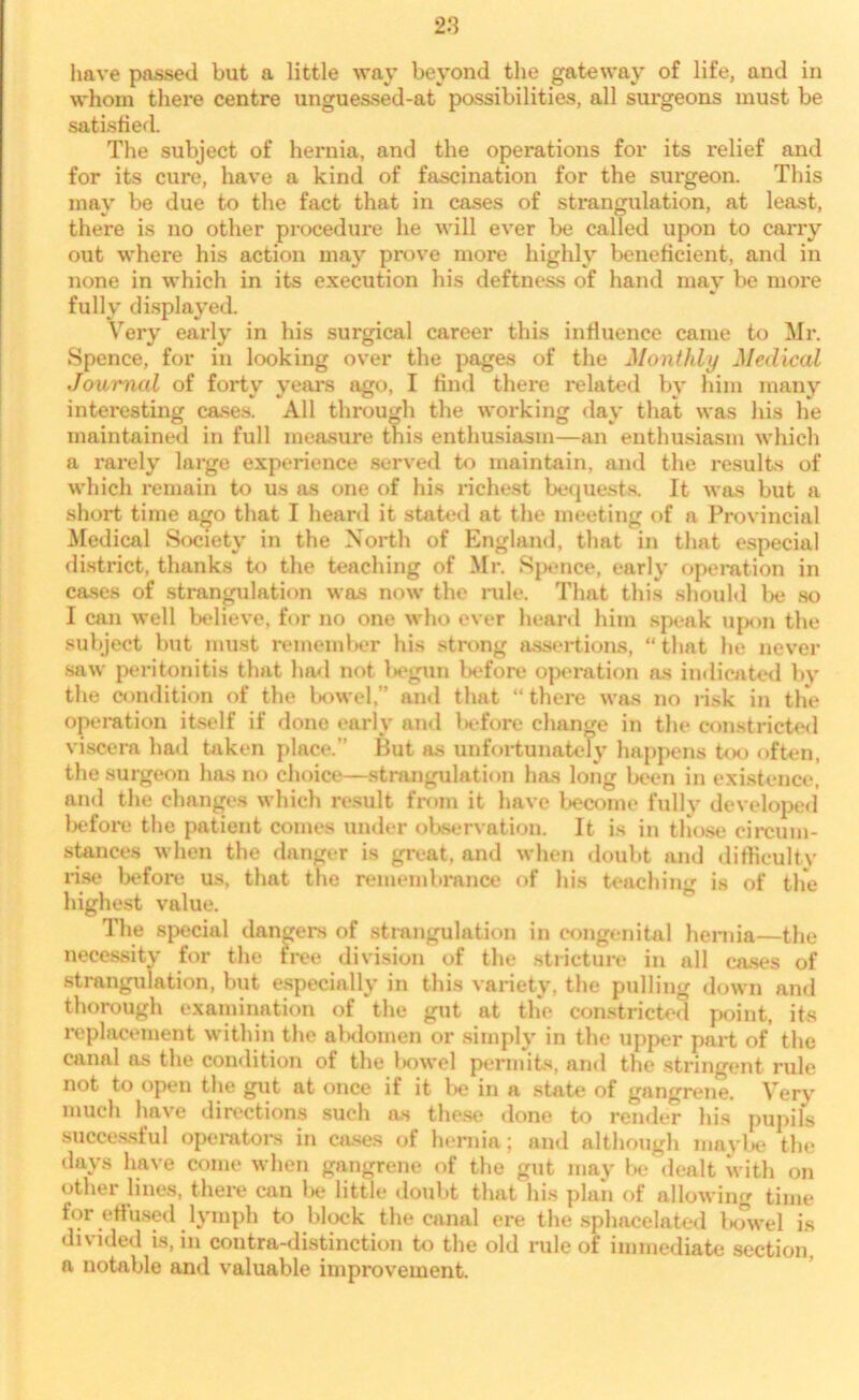 have passed but a little way beyond the gateway of life, and in whom there centre unguessed-at possibilities, all surgeons must be satisfied. The subject of hernia, and the operations for its relief and for its cure, have a kind of fascination for the surgeon. This may be due to the fact that in cases of strangulation, at least, there is no other procedure he will ever be called upon to carry out where his action may prove more highly beneficient, and in none in which in its execution his deftness of hand may be more fully displayed. Very early in his surgical career this influence came to Mr. Spence, for in looking over the pages of the Monthly Medical Journal of forty years ago, I find there related by him many interesting cases. All through the working day that was his he maintained in full measure this enthusiasm—an enthusiasm which a rarely large experience served to maintain, and the results of which remain to us as one of his richest bequests. It was but a short time ago that I heard it stated at the meeting of a Provincial Medical Society in the North of England, that in that especial district, thanks to the teaching of Mr. Spence, early operation in cases of strangulation was now the rule. That this should be so I can well believe, for no one who ever heard him speak upon the subject but must remember his strong assertions, “ that he never saw peritonitis that had not begun before operation as indicated by the condition of the bowel,” and that “there was no risk in the operation itself if done early and lx*fore change in the constricted viscera had taken place.” But as unfortunately happens too often, the surgeon has no choice—strangulation has long been in existence, and the ehnnges which result from it have become fully developed befox*e the patient comes under observation. It is in those circum- stances when the danger is great, and when doubt and difficulty rise before us, that the remembrance of his teaching is of the highest value. The special dangers of strangulation in congenital hernia—the necessity for the free division of the stricture in all cases of strangulation, but especially in this variety, the pulling down and thorough examination of the gut at the constricted point, its replacement within the abdomen or simply in the upper part of the canal as the condition of the bowel permits, and the stringent rule not to open the gut at once if it be in a state of gangrene. Very much have directions such ns these done to render his pupils successful operators in cases of hernia; and although maybe the days have come when gangrene of the gut may be dealt with on other lines, there can be little doubt that his plan of allowing time for effused lymph to block the canal ere the sphacelated bowel is divided is, in contra-distinction to the old rule of immediate section, a notable and valuable improvement.