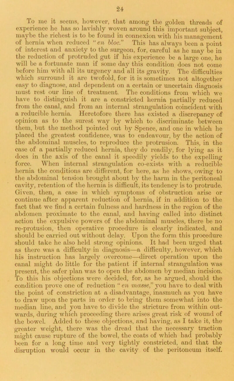 To me it seems, however, that among the golden threads of experience he lias so lavishly woven around this important subject, maybe the richest is to be found in connexion with his management of hernia when reduced “en bloc” This has always been a point of interest and anxiety to the surgeon, for, careful as he may be in the reduction of protruded gut if his experience be a large one, he will be a fortunate man if some day this condition does not come before him with all its urgency and all its gravity. The difficulties which surround it are twofold, for it is sometimes not altogether easy to diagnose, and dependent on a certain or uncertain diagnosis must rest our line of treatment. The conditions from which we have to distinguish it are a constricted hernia partially reduced from the canal, and from an internal strangulation coincident with a reducible hernia. Heretofore there has existed a discrepancy of opinion as to the surest way by which to discriminate between them, but the method pointed out by Spence, and one in which he placed the greatest confidence, was to endeavour, by the action of the abdominal muscles, to reproduce the protrusion. This, in the case of a partially reduced hernia, they do readily, for lying as it does in the axis of the canal it speedily yields to the expelling force. When internal strangulation co-exists with a reducible hernia the conditions are different, for here, as he shows, owing to the abdominal tension brought about by the harm in the peritoneal cavity, retention of the hernia is difficult, its tendency is to protrude. Given, then, a case in which symptoms of obstruction arise or continue after apparent reduction of hernia, if in addition to the fact that we find a certain fulness and hardness in the region of the abdomen proximate to the canal, and having called into distinct action the expulsive powers of the abdominal muscles, there be no re-protusion, then operative procedure is clearly indicated, and should be carried out without delay. Upon the form this procedure should take he also held strong opinions. It had been urged that as there was a difficulty in diagnosis—a difficulty, however, which his instruction has largely overcome—direct operation upon the canal might do little for the patient if internal strangulation was present, the safer plan was to open the abdomen by median incision. To this his objections were decided, for, as he argued, should the condition prove one of reduction “ en masse,” you have to deal with the point of constriction at a disadvantage, inasmuch as you have to draw upon the parts in order to bring them somewhat into the median line, and you have to divide the stricture from within out- wards, during which proceeding there arises great risk of wound of the bowel. Added to these objections, and having, as I take it, the greater weight, there was the dread that the necessary traction might cause rupture of the bowel, the coats of which had probably been for a long time and very tightly constricted, and that the disruption would occur in the cavity of the peritoneum itself.